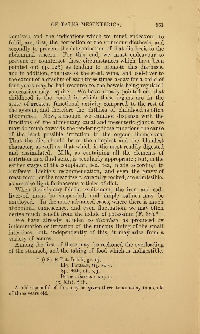 OF TABES MESENTERICA. 561 ventive ; and the indications which we must endeavour to fulfil, are, first, the correction of the strumous diathesis, and secondly to prevent the determination of that diathesis to the abdominal viscera. For this end, we must endeavour to prevent or counteract those circumstances which have been pointed out (p. 125) as tending to promote this diathesis, and in addition, the uses of the steel, wine, and cod-liver to the extent of a drachm of each three times a-day for a child of four years may be had recourse to, the bowels being regulated as occasion may require. We have already pointed out that childhood is the period in which those organs are in the state of greatest functional activity compared to the rest of the system, and therefore the phthisis of childhood is often abdominal. iSTow, although we cannnot dispense with the functions of the alimentary canal and mesenteric glands, we may do much towards the rendering those functions the cause of the least possible irritation to the organs themselves. Thus the diet should be of the simplest and the blandest character, as well as that which is the most readily digested and assimilated. Milk, as containing all the elements of nutrition in a fluid state, is peculiarly appropriate ; but, in the earlier stages of the complaint, beef tea, made according to Professor Liebig's recommendation, and even the gravy of roast meat, or the meat itself, carefully cooked, are admissible, as are also light farinaceous articles of diet. When there is any febrile excitement, the iron and cod- liver-oil must be suspended, and simple salines may be employed. In the more advanced cases, where there is much abdominal tumescence, and even fluctuation, we may often derive much benefit from the iodide of potassium (F. 68).* We have already alluded to diarrhoea as produced by inflammation or irritation of the mucous lining of the small intestines, but, independently of this, it may arise from a variety of causes. Among the first of these may be reckoned the overloading of the stomach, and the taking of food which is indigestible. * (68) 9 Pot. lodidi, gr. iij. Liq. Potassse, r>X. xxiv. Sp. .-Eth^ nit. 5 j. Decoct, Sarsas. co. q. s. Ft. Mist. I iij. A table-spoonful of this may be given three times a-day to a child of throe years old.