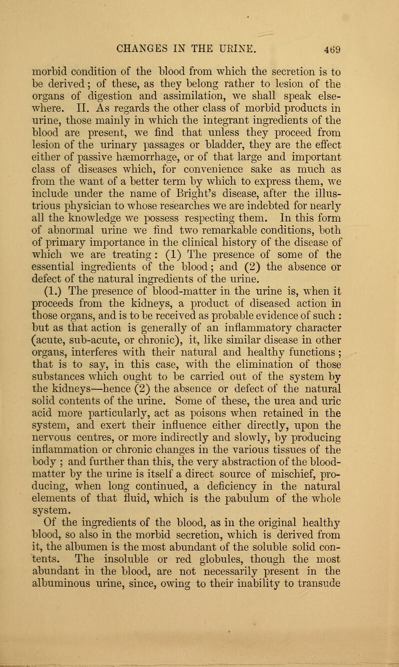 morbid condition of the blood from wbicli the secretion is to be derived; of these, as they belong rather to lesion of the organs of digestion and assimilation, we shall speak else- where. II. As regards the other class of morbid products in urine, those mainly in which the integrant ingredients of the blood are present, we find that unless they proceed from lesion of the urinary passages or bladder, they are the effect either of passive hfemorrhage, or of that large and important class of diseases which, for convenience sake as much as from the want of a better term by which to express them, we include under the name of Bright's disease, after the illus- trious physician to whose researches we are indebted for nearly all the Iviiowledge we possess respecting them. In this form of abnormal urine we find two remarkable conditions, both of primary importance in the clinical history of the disease of which we are treating : (1) The presence of some of the essential ingredients of the blood; and (2) the absence or defect of the natural ingredients of the urine. (1.) The presence of blood-matter in the urine is, when it proceeds from the kidneys, a product of diseased action in those organs, and is to be received as probable evidence of such : but as that action is generally of an inflammatory character (acute, sub-acute, or chronic), it, like similar disease in other organs, interferes with their natural and healthy functions ; that is to say, in this case, with the elimination of those substances which ought to be carried out of the system by the kidneys—hence (2) the absence or defect of the natural solid contents of the urine. Some of these, the urea and uric acid more particularly, act as poisons when retained in the system, and exert their influence either directly, upon the nervous centres, or more indirectly and slowly, by producing inflammation or chronic changes in the various tissues of the body ; and further than this, the very abstraction of the blood- matter by the urine is itself a direct source of mischief, pro- ducing, when long continued, a deficiency in the natural elements of that fluid, which is the pabulum of the whole system. Of the ingredients of the blood, as in the original healthy blood, so also in the morbid secretion, which is derived from it, the albumen is the most abundant of the soluble solid con- tents. The insoluble or red globules, though the most abundant in the blood, are not necessarily present in the albuminous urine, since, owing to their inability to transude