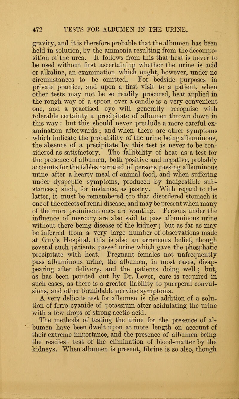 gravity, and it is therefore probable that the albumen has been held in solution, by the ammonia resulting from the decompo- sition of the urea. It follows from this that heat is never to be used without first ascertaining whether the urine is acid or alkaline, an examination which ought, however, under no circumstances to be omitted. For bedside purposes in private practice, and upon a first visit to a patient, when other tests may not be so readily procured, heat applied in the rough way of a spoon over a candle is a very convenient one, and a practised eye will generally recognise with tolerable certainty a precipitate of albumen thrown down in this way : but this should never preclude a more careful ex- amination afterwards ; and when there are other symptoms which indicate the probability of the urine being albuminous, the absence of a precipitate by this test is never to be con- sidered as satisfactory. The fallibility of heat as a test for the presence of albumen, both positive and negative, probably accounts for the fables narrated of persons passing albuminous urine after a hearty meal of animal food, and when suffering under dyspeptic symptoms, produced by indigestible sub- stances ; such, for instance, as pastry. With regard to the latter, it must be remembered too that disordered stomach is oneof the effects of renal disease, and may be present when many of the more- prominent ones are wanting. Persons under the influence of mercury are also said to pass albuminous urine without there being disease of the kidney ; but as far as may be inferred from a very large number of observations made at Gruy's Hospital, this is also an erroneous belief, though several such patients passed urine which gave the phosphatic precipitate with heat. Pregnant females not unfrequently pass albuminous urine, the albumen, in most cases, disap- pearing after delivery, and the patients doing well; but, as has been pointed out by Dr. Lever, care is required in such cases, as there is a greater liability to puerperal convul- sions, and other formidable nervine symptoms. A very delicate test for albumen is the addition of a solu- tion of ferro-cyanide of potassium after acidulating the urine with a few drops of strong acetic acid. The methods of testing the urine for the presence of al- bumen have been dwelt upon at more length on account of their extreme importance, and the presence of albumen being the readiest test of the elimination of blood-matter by the kidneys. When albumen is present, fibrine is so also, though