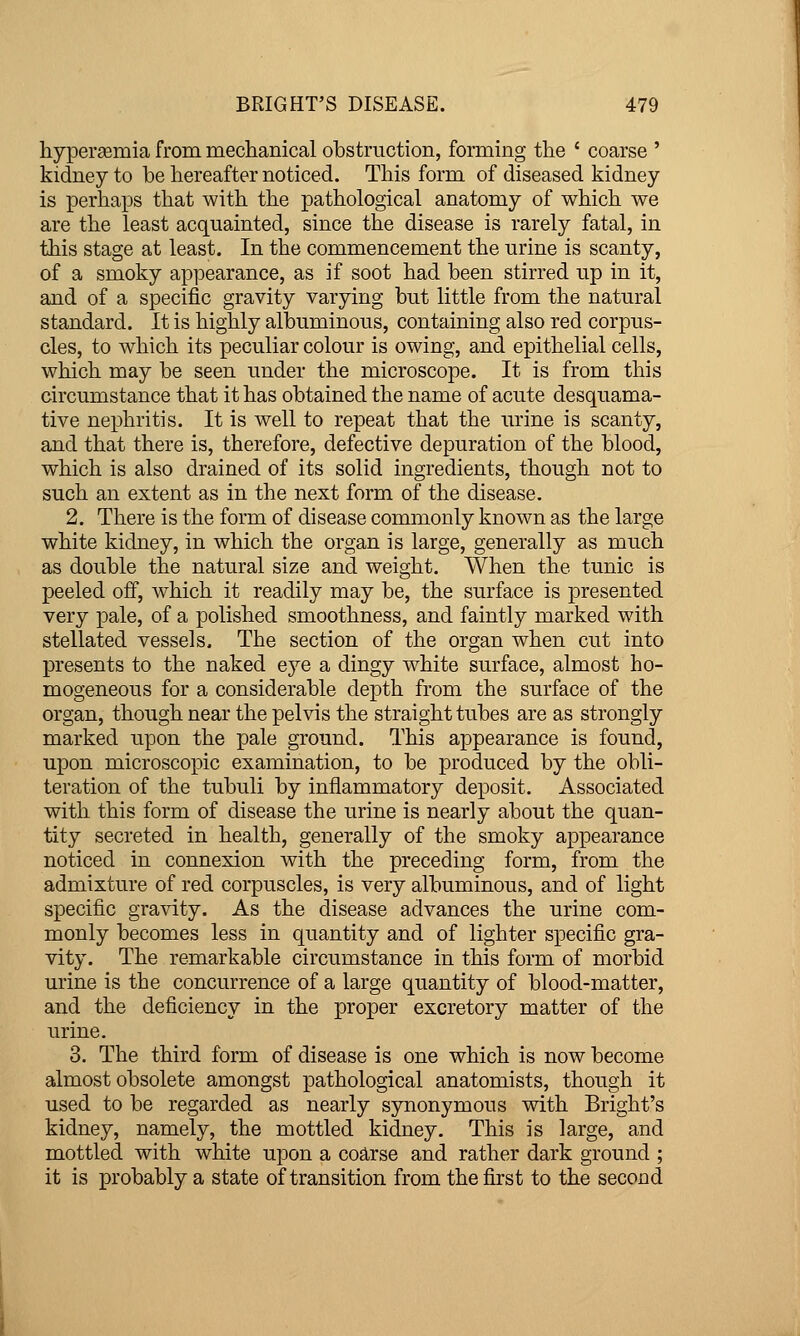 hyper£emia from meclianical obstruction, forming the ' coarse ' kidney to be hereafter noticed. This form of diseased kidney is perhaps that with the pathological anatomy of which we are the least acquainted, since the disease is rarely fatal, in this stage at least. In the commencement the urine is scanty, of a smoky appearance, as if soot had been stirred up in it, and of a specific gravity varying but little from the natural standard. It is highly albuminous, containing also red corpus- cles, to which its peculiar colour is owing, and epithelial cells, which may be seen under the microscope. It is from this circumstance that it has obtained the name of acute desquama- tive nephritis. It is well to repeat that the urine is scanty, and that there is, therefore, defective depuration of the blood, which is also drained of its solid ingredients, though not to such an extent as in the next form of the disease. 2. There is the form of disease commonly known as the large white kidney, in which the organ is large, generally as much as double the natural size and weight. When the tunic is peeled off, which it readily may be, the surface is presented very pale, of a polished smoothness, and faintly marked with stellated vessels. The section of the organ when cut into presents to the naked eye a dingy white surface, almost ho- mogeneous for a considerable depth from the surface of the organ, though near the pelvis the straight tubes are as strongly marked upon the pale ground. This appearance is found, upon microscopic examination, to be produced by the obli- teration of the tubuli by inflammatory deposit. Associated with this form of disease the urine is nearly about the quan- tity secreted in health, generally of the smoky appearance noticed in connexion with the preceding form, from the admixture of red corpuscles, is very albuminous, and of light specific gravity. As the disease advances the urine com- monly becomes less in quantity and of lighter specific gra- vity. The remarkable circumstance in this form of morbid urine is the concurrence of a large quantity of blood-matter, and the deficiency in the proper excretory matter of the urine. 3. The third form of disease is one which is now become almost obsolete amongst pathological anatomists, though it used to be regarded as nearly synonymous with Bright's kidney, namely, the mottled kidney. This is large, and mottled with white upon a course and rather dark ground ; it is probably a state of transition from the first to the second