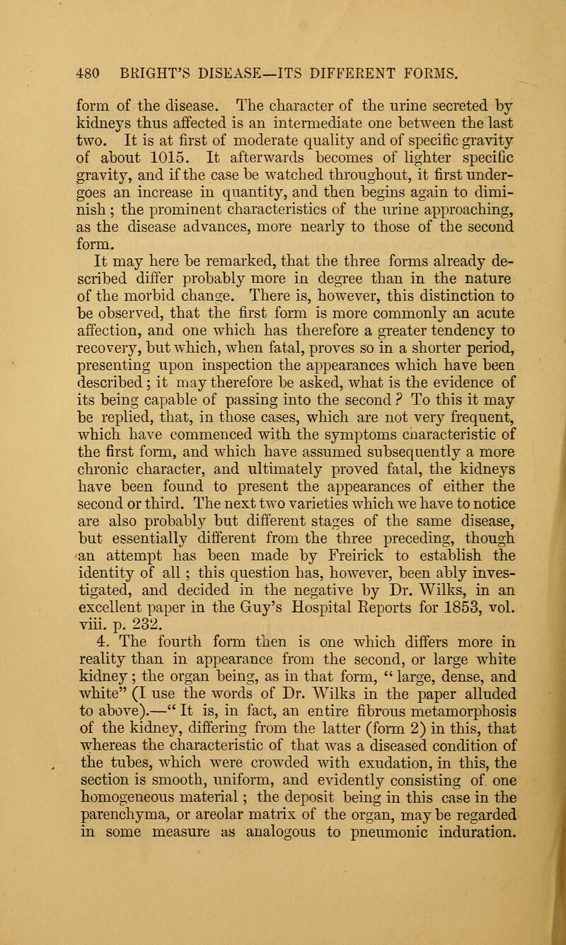 form of the disease. The character of the urine secreted by kidneys thus affected is an intermediate one between the last two. It is at first of moderate quality and of specific gravity of about 1015. It afterwards becomes of lighter specific gravity, and if the case be watched throughout, it first under- goes an increase in quantity, and then begins again to dimi- nish ; the prominent characteristics of the urine approaching, as the disease advances, more nearly to those of the second form. It may here be remarked, that the three forms already de- scribed differ probably more in degree than in the nature of the morbid change. There is, however, this distinction to be observed, that the first form is more commonly an acute affection, and one which has therefore a greater tendency to recovery, but which, when fatal, proves so in a shorter period, presenting upon inspection the appearances which have been described; it may therefore be asked, what is the evidence of its being capable of passing into the second ? To this it may be replied, that, in those cases, which are not very frequent, which have commenced with the symptoms cnaracteristic of the first form, and which have assumed subsequently a more chronic character, and ultimately proved fatal, the kidneys have been found to present the appearances of either the second or third. The next two varieties which we have to notice are also probably but different stages of the same disease, but essentially different from the three preceding, though an attempt has been made by Freirick to establish the identity of all ; this question has, however, been ably inves- tigated, and decided in the negative by Dr. Wilks, in an excellent paper in the Guy's Hospital Reports for 1853, vol. viii. p. 232. 4. The fourth form then is one which differs more in reality than in appearance from the second, or large white kidney; the organ being, as in that form,  large, dense, and white (I use the words of Dr. Wilks in the paper alluded to above).— It is, in fact, an entire fibrous metamorphosis of the kidney, differing from the latter (form 2) in this, that whereas the characteristic of that was a diseased condition of the tubes, which were crowded with exudation, in this, the section is smooth, uniform, and evidently consisting of. one homogeneous material; the deposit being in this case in the parenchyma, or areolar matrix of the organ, may be regarded in some measure as analogous to pneumonic induration.