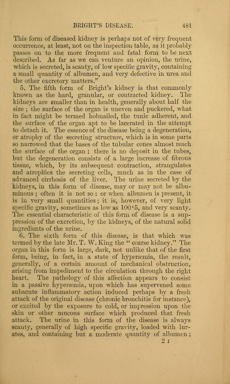 This form of diseased kidney is jDerhaps not of very frequent occurrence, at least, not on the inspection table, as it probably passes on to the more frequent and fatal form to be next described. As far as we can venture an opinion, the urine, which is secreted, is scanty, of low specific gravity, containing a small quantity of albumen, and very defective in urea and the other excretory matters.' 5. The fifth form of Bright's kidney is that commonly known as the hard, granular, or contracted kidney. The kidneys are smaller than in health, generally about half the size ; the surface of the organ is uneven and puckered, what in fact might be termed hobnailed, the tunic adherent, and the surface of the organ apt to be lacerated in the attempt to detach it. The essence of the disease being a degeneration, or atrophy of the secreting structure, which is in some parts so narrowed that the bases of the tubular cones almost reach the surface of the organ : there is no deposit in the tubes, but the degeneration consists of a large increase of fibrous tissue, which, by its subsequent contraction, strangulates and atrophies the secreting cells, much as in the case of advanced cirrhosis of the liver. The urine secreted by the kidneys, in this form of disease, may or may not be albu- minous ; often it is not so : or when albumen is present, it is in very small quantities ; it is, however, of very light S})ecific gravity, sometimes as low as 100*5, and very scanty. The essential characteristic of this form of disease is a sup- pression of the excretion, by the kidneys, of the natural solid ingredients of the urine. 6. The sixth form of this disease, is that which was termed by the late Mr. T. W. King the  coarse kidney. The organ in this form is large, dark, not imlike that of the first form, being, in fact, in a state of hyperemia, the result, generally, of a certain amount of mechanical obstruction, arising from impediment to the circulation through the right heart. The pathology of this affection appears to consist in a passive hypera?mia, upon which has supervened some subacute inflammatory action induced perhaps by a fresh attack of the original disease (chronic bronchitis for instance), or excited by the exposure to cold, or impression upon the skin or other mucous surface which produced that fresh attack. The urine in this form of the disease is always scanty, generally of high specific gravity, loaded with lur- ates, and containing but a moderate quantity of albumen; 2 I