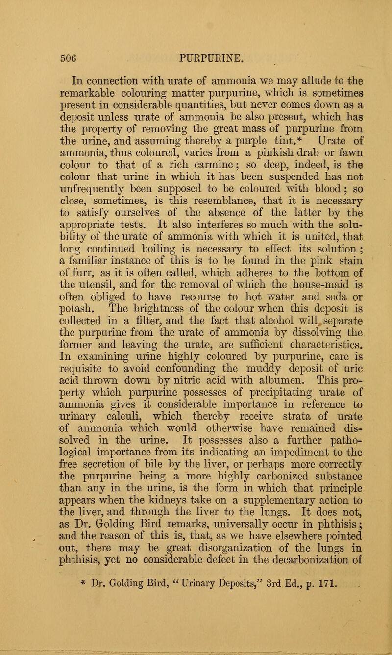 In connection with urate of ammonia we may allude to the remarkable colonring matter purpnrine, which is sometimes present in considerable quantities, but never comes down as a deposit unless urate of ammonia be also present, which has the property of removing the great mass of purpurine from the urine, and assuming thereby a purple tint.* Urate of ammonia, thus coloured, varies from a pinkish drab or fawn colour to that of a rich carmine; so deep, indeed, is the colour that urine in which it has been suspended has not unfrequently been supposed to be coloured with blood ; so close, sometimes, is this resemblance, that it is necessary to satisfy ourselves of the absence of the latter by the appropriate tests. It also interferes so much with the solu- bility of the urate of ammonia with which it is united, that long continued boiling is necessary to effect its solution ; a familiar instance of this is to be found in the pink stain of furr, as it is often called, which adheres to the bottom of the utensil, and for the removal of which the house-maid is often obliged to have recourse to hot water and soda or l^otash. The brightness of the colour when this deposit is collected in a filter, and the fact that alcohol will separate the purpurine from the urate of ammonia by dissolving the former and leaving the urate, are sufficient characteristics. In examining urine highly coloured by purpurine, care is requisite to avoid confounding the muddy deposit of uric acid thrown down by nitric acid with albumen. Tliis pro- perty which purpurine possesses of precipitating urate of ammonia gives it considerable importance in reference to urinary calcuh, which thereby receive strata of urate of ammonia which would otherwise have remained dis- solved in the urine. It possesses also a further patho- logical importance from its indicating an impediment to the free secretion of bile by the liver, or perhaps more correctly the purpurine being a more highly carbonized substance than any in the urine, is the form in which that principle appears when the kidneys take on a supplementary action to the liver, and through the liver to the Imigs. It does not, as Dr. Golding Bird remarks, universally occur in phthisis; and the reason of this is, that, as we have elsewhere pointed out, there may be great disorganization of the lungs in phthisis, yet no considerable defect in the decarbonization of * Dr. Golding Bird,  Urinary Deposits, 3rd Ed., p. 171.