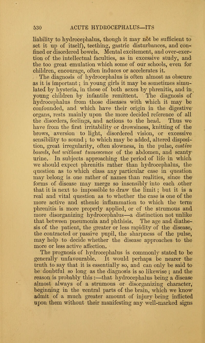 liability to hydrocephalus, though it may not be sufficient to set it up of itself), teething, gastric disturbances, and con- fined or disordered bowels. Mental excitement, and over-exer- tion of the intellectual faculties, as in excessive study, and the too great emulation which some of our schools, even for children, encourage, often induces or accelerates it. The diagnosis of hydrocephalus is often almost as obscure as it is important; in young girls it may be sometimes simu- lated by hysteria, in those of both sexes by phrenitis, and in young children by infantile remittent. The diagnosis of hydrocephalus from those diseases with which it may be confounded, and which have their origin in the digestive- organs, rests mainly upon the more decided reference of all the disorders, feelings, and actions to the head. Thus we have from the first irritability or drowsiness, knitting of the brows, aversion to light, disordered vision, or excessive sensibility to sound ; to which may be added, altered disposi- tion, great irregularity, often slowness, in the pulse, costive howels, hut without tumescence of the abdomen, and scanty urine. In subjects approaching the period of life in which we should expect phrenitis rather than hydrocephalus, the question as to which class any particular case in txuestion may belong is one rather of names than realities, since the forms of disease may merge so insensibly into each other that it is next to impossible to draw the limit; but it is a real and vital question as to whether the case is one of the more active and sthenic inflammation to which the term phrenitis is more properly applied, or of the strumous and more disorganizing hydrocephalus—a distinction not unlike that betAveen pneumonia and phthisis. The age and diathe- sis of the patient, the greater or less rapidity of the disease, the contracted or passive pupil, the sharpness of the pulse, may help to decide whether the disease approaches to the more or less active affection. The prognosis of hydrocephalus is commonly stated to be generally unfavourable. It would perhaps be nearer the truth to say that it is essentially so, and can only be said to be doubtful so long as the diagnosis is so likewise ; and the reason is probably this :—that hydrocephalus being a disease almost always of a strumous or disorganizing character, beginning in the 'central parts of the brain, which we know admit of a much greater amount of injury being inflicted upon them without their manifesting any well-marked signs