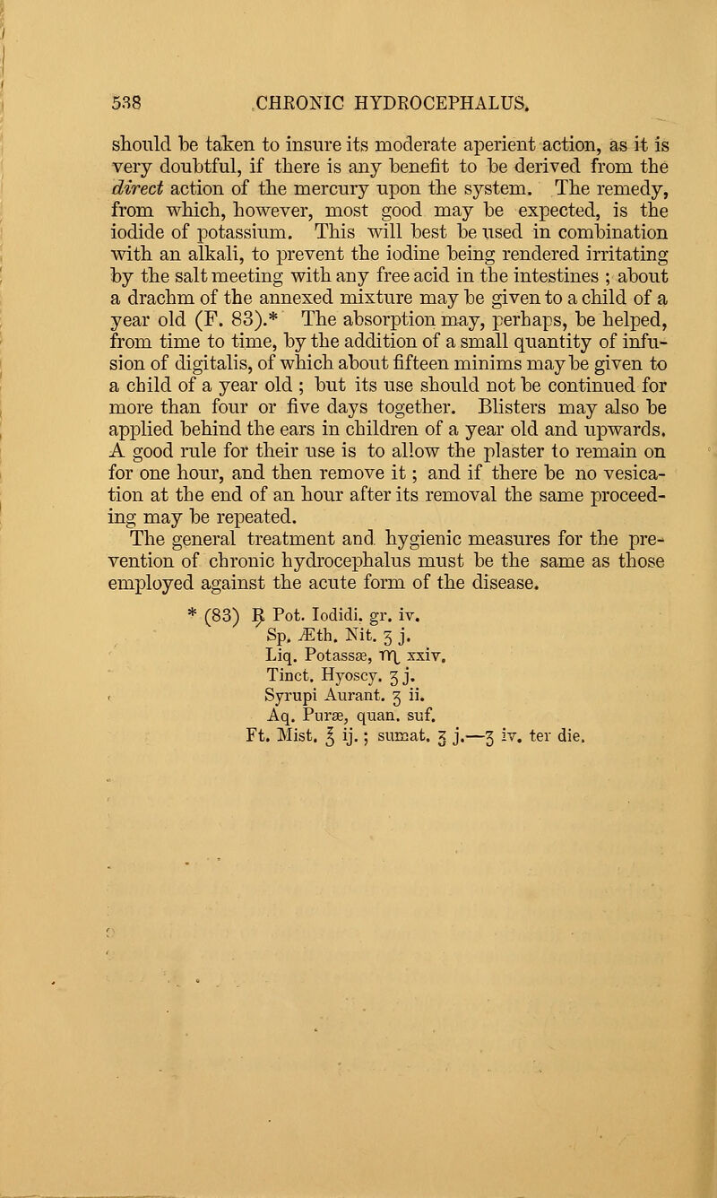 should be taken to insure its moderate aperient action, as it is very doubtful, if there is any benefit to be derived from the direct action of the mercury upon the system. The remedy, from which, however, most good may be expected, is the iodide of potassium. This will best be iised in combination with an alkali, to prevent the iodine being rendered irritating by the salt meeting with any free acid in the intestines ; about a drachm of the annexed mixture may be given to a child of a year old (F. 83).* The absorption may, perhaps, be helped, from time to time, by the addition of a small quantity of infu- sion of digitalis, of which about fifteen minims maybe given to a child of a year old ; but its use should not be continued for more than four or five days together. Blisters may also be applied behind the ears in children of a year old and upwards. A good rule for their use is to allow the plaster to remain on for one hour, and then remove it; and if there be no vesica- tion at the end of an hour after its removal the same proceed- ing may be repeated. The general treatment and. hygienic measures for the pre- vention of chronic hydrocephalus must be the same as those employed against the acute form of the disease. * (83) 9 Pot. lodidi. gr. iv. Sp. iEth. Nit. 3 j. Liq. Potassee, nr\, xxiv. Tinct. Hyoscy. 3 j. Syrupi Aurant. 3 ii. Aq. Purse, quan. suf. Ft, Mist. ^ ij.; suraat. 3 j.—3 iv. ter die.