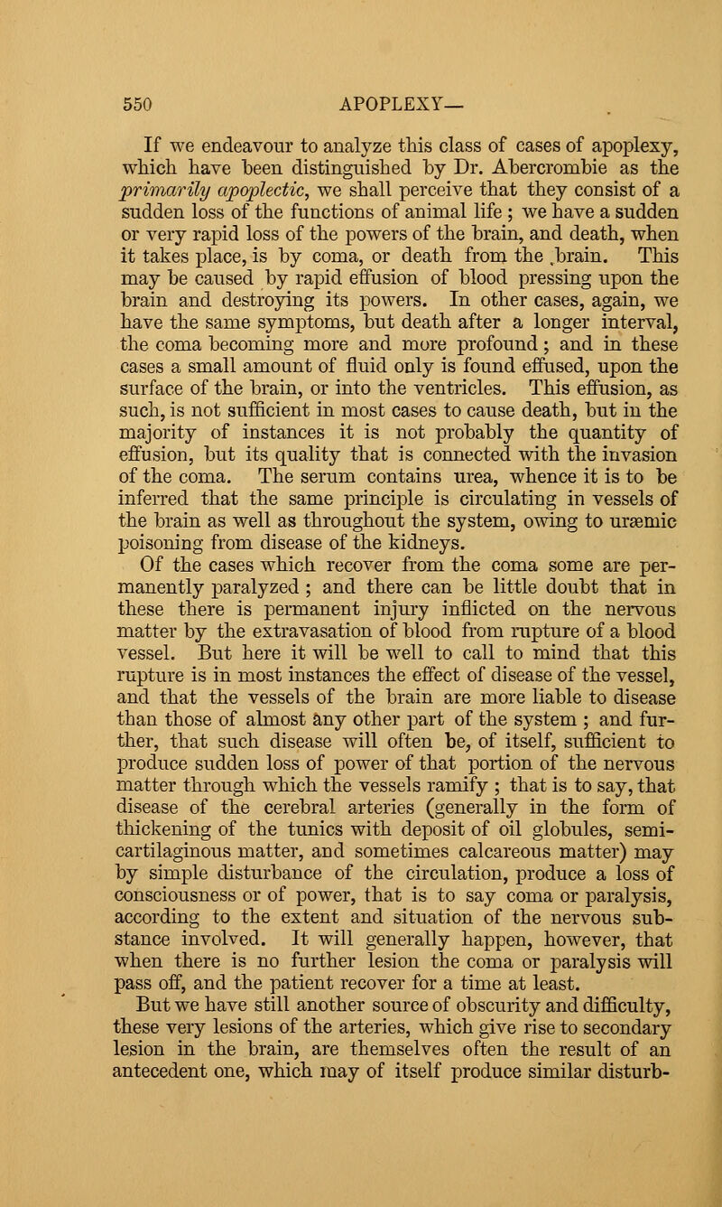 If we endeavour to analyze this class of cases of apoplexy, which have heen distinguished by Dr. Ahercrombie as the primarily apoplectic, we shall perceive that they consist of a sudden loss of the functions of animal life ; we have a sudden or very rapid loss of the powers of the brain, and death, when it takes place, is by coma, or death from the .brain. This may be caused by rapid effusion of blood pressing upon the brain and destroying its powers. In other cases, again, we have the same symptoms, but death after a longer interval, the coma becoming more and more profound; and in these cases a small amount of fluid only is found effused, upon the surface of the brain, or into the ventricles. This effusion, as such, is not sufficient in most cases to cause death, but in the majority of instances it is not probably the quantity of effusion, but its quality that is connected with the invasion of the coma. The serum contains urea, whence it is to be inferred that the same principle is circulating in vessels of the brain as well as throughout the system, owing to ursemic poisoning from disease of the kidneys. Of the cases which recover from the coma some are per- manently paralyzed ; and there can be little doubt that in these there is permanent injury inflicted on the nervous matter by the extravasation of blood from rupture of a blood vessel. But here it will be well to call to mind that this rupture is in most instances the effect of disease of the vessel, and that the vessels of the brain are more liable to disease than those of almost any other part of the system ; and fur- liier, that such disease will often be, of itself, sufficient to produce sudden loss of power of that portion of the nervous matter through which the vessels ramify ; that is to say, that disease of the cerebral arteries (generally in the form of thickening of the tunics with deposit of oil globules, semi- cartilaginous matter, and sometimes calcareous matter) may by simple disturbance of the circulation, produce a loss of consciousness or of power, that is to say coma or paralysis, according to the extent and situation of the nervous sub- stance involved. It will generally happen, however, that when there is no further lesion the coma or paralysis will pass off, and the patient recover for a time at least. But we have still another source of obscurity and difficulty, these very lesions of the arteries, which give rise to secondary lesion in the brain, are themselves often the result of an antecedent one, which may of itself produce similar disturb-