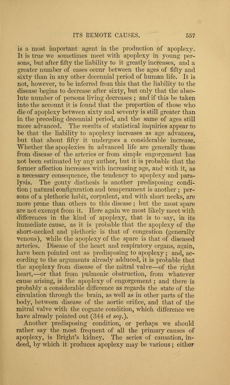 is a most important agent in the production of apoplexy. It is true we sometimes meet mtli apoplexy in young per- sons, but after fifty the liability to it greatly increases, and a greater number of cases occur between the ages of fifty and sixty than in any other decennial period of human life. It is not, however, to be inferred from this that the liability to the disease begins to decrease after sixty, but only that the abso- lute number of persons living decreases ; and if this be taken into the account it is found that the proportion of those who die of apoplexy between sixty and seventy is still greater than in the preceding decennial period, and the same of ages still more advanced. The results of statistical inquiries appear to be that the liability to apoplexy increases as age advances, but that about fifty it undergoes a considerable increase. Whether the apoplexies in advanced life are generally those from disease of the arteries or from simple engorgement has not been estimated by any author, but it is probable that the former afiection increases with increasing age, and with it, as a necessary consequence, the tendency to apoplexy and para- lysis. The gouty diathesis is another predisposing condi- tion ; natural configuration and temperament is another ; per- sons of a plethoric habit, corpulent, and with short necks, are more prone than others to this disease ; but the most spare are not exempt from it. Here again we most likely meet with differences in the kind of apoplexy, that is to say, in its immediate cause, as it is probable that the apoplexy of the short-necked and plethoric is that of congestion (generally venous), while the apoplexy of the spare is that of diseased arteries. Disease of the heart and respiratory organs, again, have been pointed out as predisposing to apoplexy; and, ac- cording to the arguments already adduced, it is probable that the apoplexy from disease of the mitral valve—of the right heart,—or that from pulmonic obstruction, from whatever cause arising, is the apoplexy of engorgement; and there is probably a considerable difference as regards the state of the circulation through the brain, as well as in other parts of the body, between disease of the aortic orifice, and that of the mitral valve with the cognate condition, which difference we have already pointed out (344 et seq.). Another predisposing condition, or perhaps we should rather say the most frequent of all the primary causes of apoplexy, is Bright's kidney. The series of causation, in- deed, by which it produces apoplexy may be various ; either