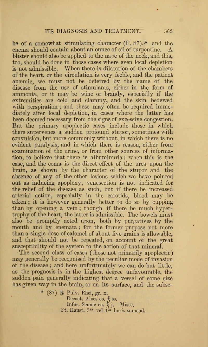 be of a somewliat stimulating character (F. 87).* and tlie enema should contain about an ounce of oil of turpentine. A blister should also be applied to the nape of the neck, and this, too, should be done in those cases where even local depletion is not admissible. When there is dilatation of the chambers of the heart, or the circulation is very feeble, and the patient ana3mic, we must not be deterred by the name of the disease from the use of stimulants, either in the form of ammonia, or it may be wine or brandy, especially if the extremities are cold and clammy, and the skin bedewed with perspiration; and these may often be required imme- diately after local depletion, in cases where the latter has been deemed necessary from the signs of excessive congestion. But the primary apoplectic cases include those in which there supervenes a sudden profound stupor, sometimes wdth convulsion, but more commonly without, in which there is no evident paralysis, and in w^hich there is reason, either from examination of the urine, or from other sources of informa- tion, to believe that there is albuminuria: when this is the case, and the coma is the direct effect of the urea upon the brain, as shown by the character of the stupor and the absence of any of the other lesions which we have pointed out as inducing apoplexy, venesection is not indicated for the relief of the disease as such, but if there be increased ai'terial action, especially in the carotids, blood may be taken ; it is however generally better to do so by cupping than by opening a vein ; though if there be much hyper- trophy of the heart, the latter is admissible. The bowels must also be promptly acted upon, both by purgatives by the mouth and by enemata ; for the former purpose not more than a single dose of calomel of about five grains is allowable, and that should not be repeated, on account of the great susceptibility of the system to the action of that mineral. The second class of cases (those not primarily apoplectic) may generally be recognised by the peculiar mode of invasion of the disease ; and here unfortunately we can do but little, as the prognosis is in the highest degree unfavourable, the sudden pain generally indicating that a vessel of some size has given way in the brain, or on its surface, and the subse- * (87) ^ Pulv. Rhei, gr. x. Decoct, Aloes co. f^ ss. Infus. SennjE co. ^ j. Misce, Ft. Haust. 3'^ vel 4'^ horis sumend.