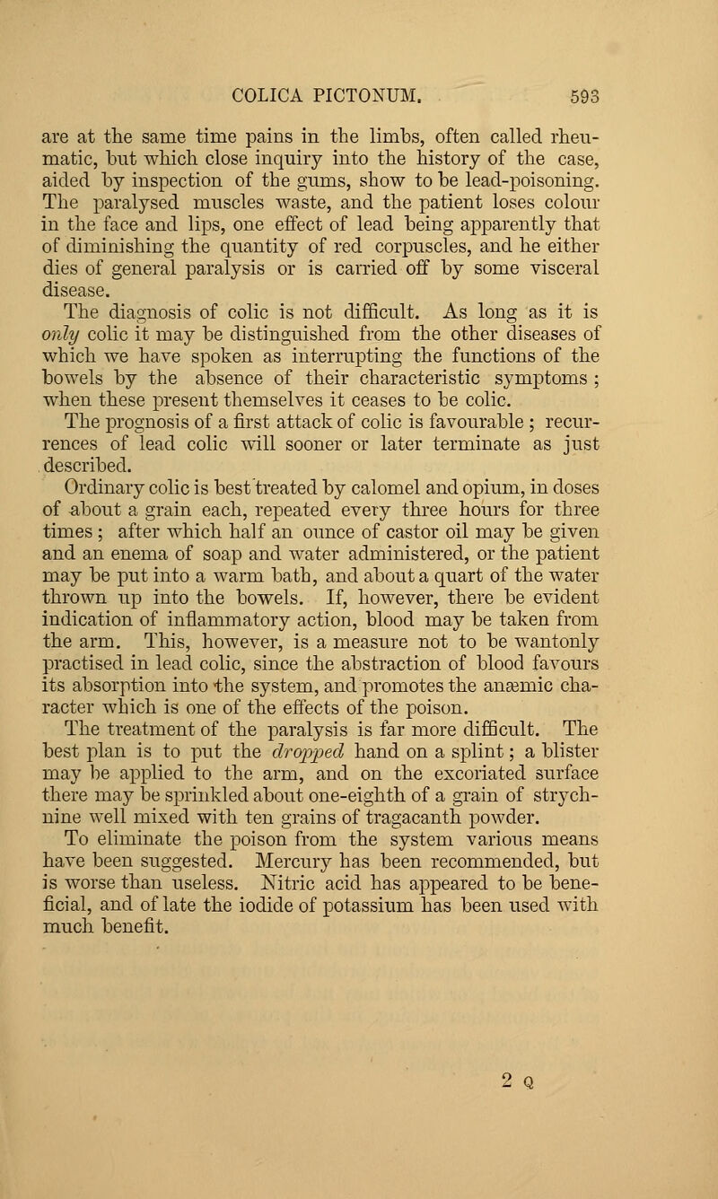 are at the same time pains in the limbs, often called rheu- matic, but which close inquiry into the history of the case, aided by inspection of the gums, show to be lead-poisoning. The paralysed muscles waste, and the patient loses colour in the face and lips, one effect of lead being apparently that of diminishing the quantity of red corpuscles, and he either dies of general paralysis or is carried off by some visceral disease. The diagnosis of colic is not difficult. As long as it is only colic it may be distinguished from the other diseases of which we have spoken as interrupting the functions of the bowels by the absence of their characteristic symptoms ; when these present themselves it ceases to be colic. The prognosis of a first attack of colic is favourable ; recur- rences of lead colic will sooner or later terminate as just described. Ordinary colic is best treated by calomel and opium, in doses of about a grain each, repeated every three hours for three times ; after which half an oimce of castor oil may be given and an enema of soap and water administered, or the patient may be put into a warm bath, and about a quart of the water thrown up into the bowels. If, however, there be evident indication of inflammatory action, blood may be taken from the arm. This, however, is a measure not to be wantonly practised in lead colic, since the abstraction of blood favours its absorption into the system, and promotes the anasmic cha- racter which is one of the effects of the poison. The treatment of the paralysis is far more difficult. The best plan is to put the dropped hand on a splint; a blister may be applied to the arm, and on the excoriated surface there may be sprinkled about one-eighth of a grain of strych- nine well mixed with ten grains of tragacanth powder. To eliminate the poison from the system various means have been suggested. Mercury has been recommended, but is worse than useless. Nitric acid has appeared to be bene- ficial, and of late the iodide of potassium has been used with much benefit. 2 Q