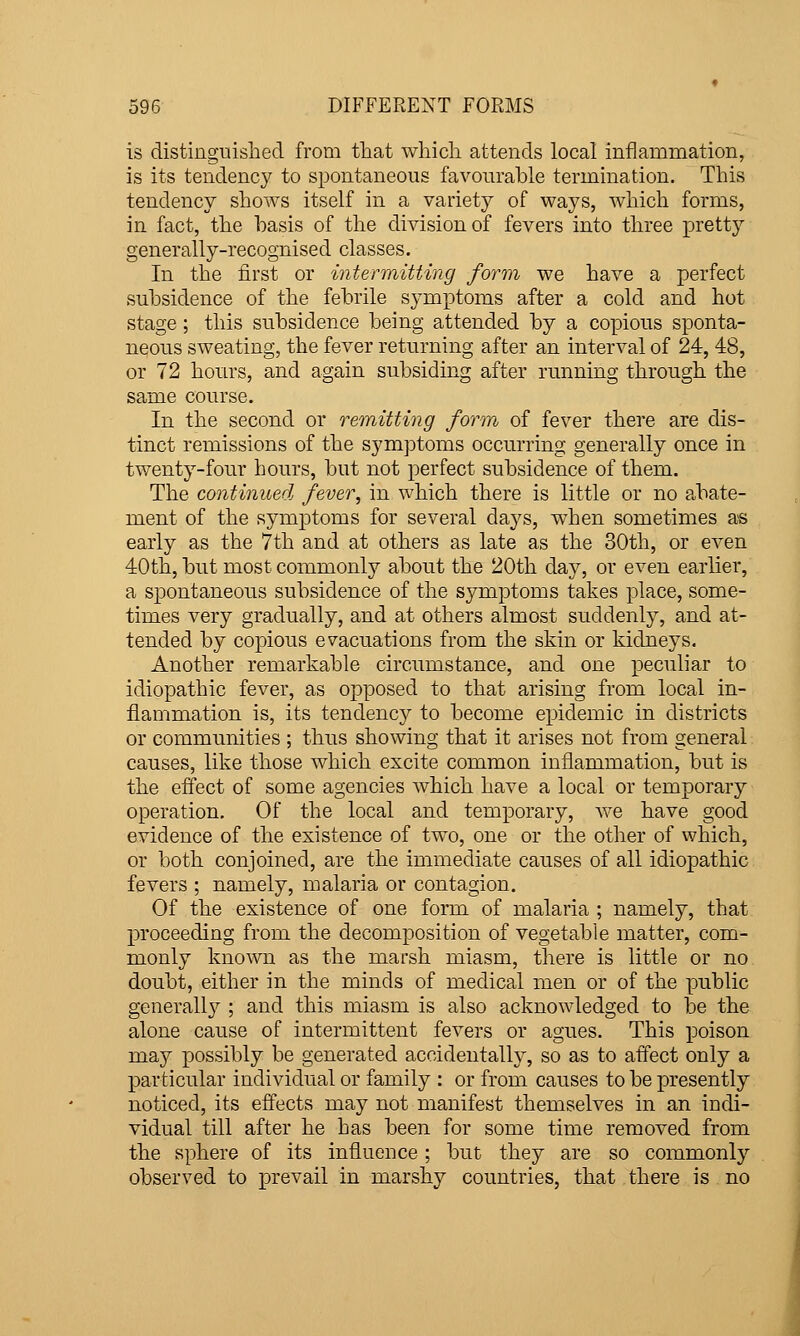 is distinguished from tliat which attends local inflammation, is its tendency to spontaneous favourable termination. This tendency shows itself in a variety of ways, which forms, in fact, the basis of the division of fevers into three pretty generally-recognised classes. In the first or intermitting form we have a perfect subsidence of the febrile symptoms after a cold and hot stage; this subsidence being attended by a copious sponta- neous sweating, the fever returning after an interval of 24, 48, or 72 hours, and again subsiding after running through the same course. In the second or remitting form of fever there are dis- tinct remissions of the symptoms occurring generally once in twenty-four hours, but not perfect subsidence of them. The continued fever, in which there is little or no abate- ment of the symptoms for several days, when sometimes as early as the 7th and at others as late as the 30th, or even 40th, but most commonly about the 20th day, or even earlier, a spontaneous subsidence of the symptoms takes place, some- times very gradually, and at others almost suddenly, and at- tended by copious evacuations from the skin or kidneys. Another remarkable circumstance, and one peculiar to idiopathic fever, as opposed to that arising from local in- flammation is, its tendency to become epidemic in districts or communities ; thus showing that it arises not from general causes, like those which excite common inflammation, but is the effect of some agencies which have a local or temporary operation. Of the local and temporary, we have good evidence of the existence of two, one or the other of which, or both conjoined, are the immediate causes of all idiopathic fevers ; namely, malaria or contagion. Of the existence of one form of malaria ; namely, that proceeding from the decomposition of vegetable matter, com- monly known as the marsh miasm, there is little or no doubt, either in the minds of medical men or of the public generally ; and this miasm is also acknowledged to be the alone cause of intermittent fevers or agues. This poison may possibly be generated accidentally, so as to affect only a particular individual or family : or from causes to be presently noticed, its efiects may not manifest themselves in an indi- vidual till after he has been for some time removed from the sphere of its influence; but they are so commonly observed to prevail in marshy countries, that there is no