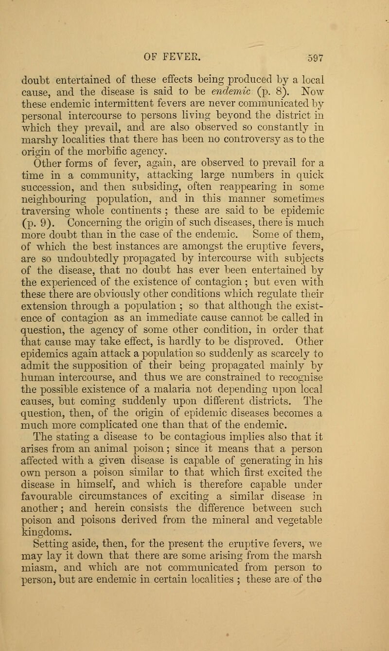 doubt entertained of these effects being produced by a local cause, and tlie disease is said to be endemic (p. 8). Now these endemic intermittent fevers are never communicated by personal intercourse to persons living beyond the district in v/hich they prevail, and are also observed so constantly in marshy localities that there has been no controversy as to the origin of the morbific agency. Other forms of fever, again, are observed to prevail for a time in a community, attacking large numbers in quick succession, and then subsiding, often reappearing in some neighbouring population, and in this manner sometimes traversing whole continents ; these are said to be epidemic (p. 9). Concerning the origin of such diseases, there is much more doubt than in the case of the endemic. Some of them, of which the best instances are amongst the eruptive fevers, are so undoubtedly propagated by intercourse with subjects of the disease, that no doubt has ever been entertained by the experienced of the existence of contagion ; but even with these there are obviously other conditions wdiich regulate their extension through a population ; so that although the exist- ence of contagion as an immediate cause cannot be called in question, the agency of some other condition, in order that that cause may take effect, is hardly to be disproved. Other epidemics again attack a population so suddenly as scarcely to admit the supposition of their being propagated mainly by human intercourse, and thus we are constrained to recognise the possible existence of a malaria not depending upon local causes, but coming suddenly upon different districts. The question, then, of the origin of epidemic diseases becomes a much more complicated one than that of the endemic. The stating a disease to be contagious implies also that it arises from an animal poison; since it means that a person affected with a given disease is capable of generating in his own person a poison similar to that which first excited the disease in himself, and which is therefore capable under favourable chcumstances of exciting a similar disease in another; and herein consists the difference between such poison and poisons derived from the mineral and vegetable kingdoms. Setting aside, then, for the present the eruptive fevers, we may lay it down that there are some arising from the marsh miasm, and w^hich are not communicated from person to person, but are endemic in certain localities ; these are of the