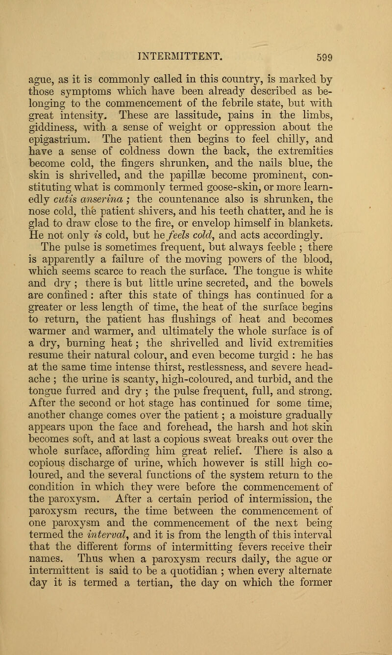 ague, as it is commonly called in this country, is marked by those symptoms which have been already described as be- longing to the commencement of the febrile state, but with great intensity. These are lassitude, pains in the limbs, giddiness, with a sense of weight or oppression about the epigastrium. The patient then begins to feel chilly, and have a sense of coldness down the back, the extremities become cold, the fingers shrunken, and the nails blue, the skin is shrivelled, and the papillee become prominent, con- stituting what is commonly termed goose-skin, or more learn- edly cutis anserina; the countenance also is shrunken, the nose cold, the patient shivers, and his teeth chatter, and he is glad to draw close to the fire, or envelop himself in blankets. He not only is cold, but he feels cold, and acts accordingly. The pulse is sometimes frequent, but always feeble ; there is apparently a failure of the moving powers of the blood, which seems scarce to reach the surface. The tongue is white and dry ; there is but little urine secreted, and the bowels are confined: after this state of things has continued for a greater or less length of time, the heat of the surface begins to return, the patient has flushings of heat and becomes warmer and warmer, and ultimately the whole surface is of a dry, burning heat; the shrivelled and livid extremities resume their natural colour, and even become turgid : he has at the same time intense thirst, restlessness, and severe head- ache ; the urine is scanty, high-coloured, and turbid, and the tongue furred and dry ; the pulse frequent, full, and strong. After the second or hot stage has continued for some time, another change comes over the patient; a moisture gradually appears upon the face and forehead, the harsh and hot skin becomes soft, and at last a copious sweat breaks out over the whole surface, affording him great relief. There is also a copious discharge of urine, which however is still high co- loured, and the several functions of the system return to the condition in which they were before the commencement of the paroxysm. After a certain period of intermission, the paroxysm recurs, the time between the commencement of one paroxysm and the commencement of the next being termed the interval, and it is from the length of this interval that the different forms of intermitting fevers receive their names. Thus when a paroxysm recurs daily, the ague or intermittent is said to be a quotidian ; when every alternate day it is termed a tertian, the day on which the former