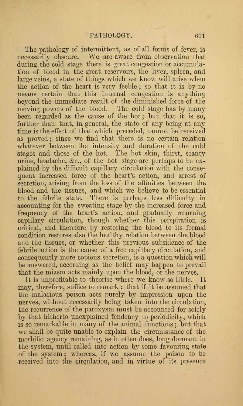 The pathology of intermittent, as of all forms of fever, is necessarily obscure. We are aware from observation that during the cold stage there is great congestion or accumula- tion of blood in the great reservoirs, the liver, spleen, and large veins, a state of things which we know will arise when the action of the heart is very feeble ; so that it is by no means certain that this internal congestion is anything beyond the immediate result of the diminished force of the moving powers of the blood. The cold stage has by many been regarded as the cause of the hot; but that it is so, further than that, in general, the state of any being at any time is the effect of that which preceded, cannot be received as proved; since we find that there is no certain relation whatever between the intensity and duration of the cold stages and those of the hot. The hot skin, thirst, scanty urine, headache, &c., of the hot stage are perhaps to be ex- plained by the difficult capillary circulation with the conse- quent increased force of the heart's action, and arrest of secretion, arising from the loss of the affinities between the blood and the tissues, and which we believe to be essential to the febrile state. There is perhaps less difficulty in accounting for the sweating stage by the increased force and frequency of the heart's action, and gradually returning capillary circulation, though whether this perspiration is critical, and therefore by restoring the blood to its formal condition restores also the healthy relation between the blood and the tissues, or whether this previous subsidence of the febrile action is the cause of a free capillary circulation, and consequently more copious secretion, is a question which will be answered, according as the belief may happen to prevail that the miasm acts mainly upon the blood, or the nerves. It is unprofitable to theorise where we know so little. It may, therefore, suffice to remark : that if it be assumed that the malarious poison acts purely by impression upon the nerves, without necessarily being taken into the circulation, the recurrence of the paroxysm must be accounted for solely by that hitherto unexplained tendency to periodicity, which is so remarkable in many of the animal functions ; but that we shall be quite unable to explain the circumstance of the morbific agency remaining, as it often does, long dormant in the system, until called into action by some favouring state of the system; whereas, if we assume the poison to be received into the circulation, and in virtue of its presence