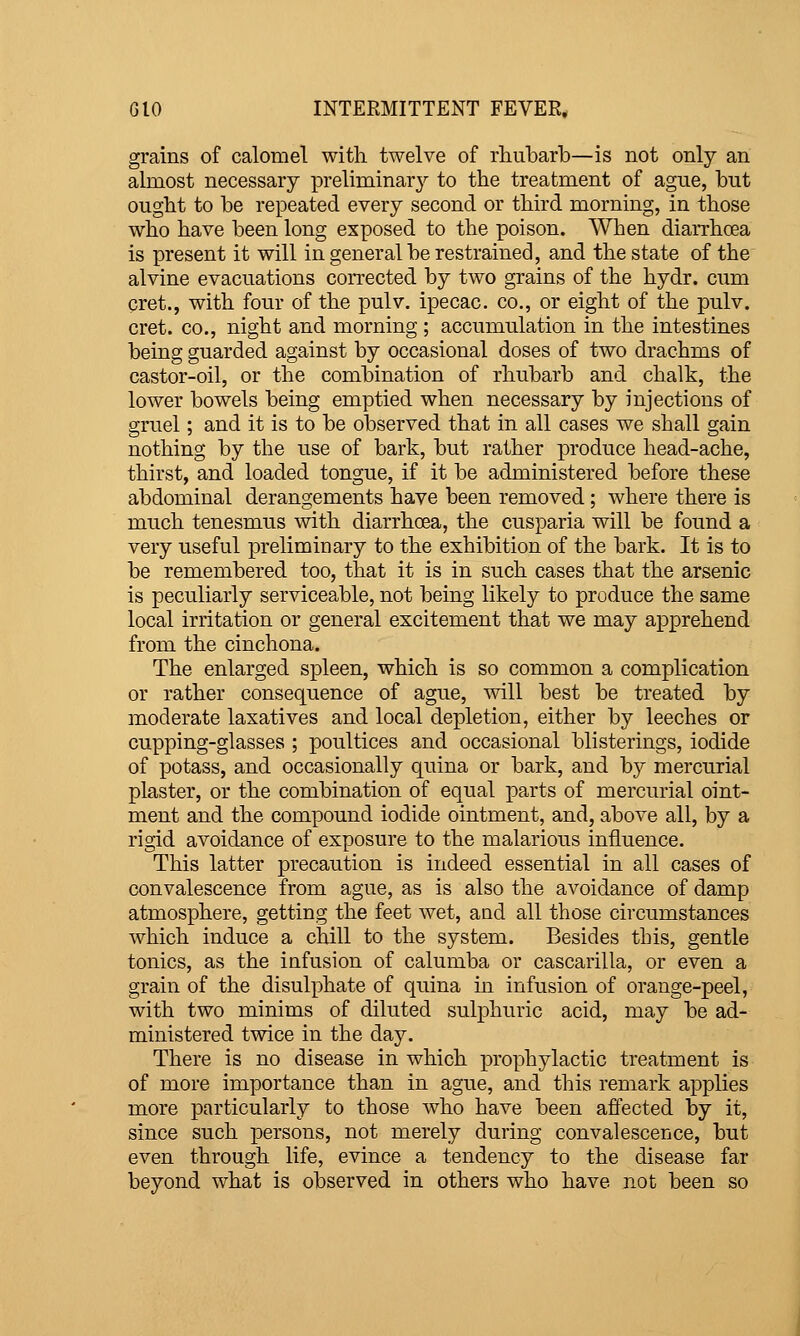 grains of calomel with twelve of rhubarb—is not only an j almost necessary preliminarj^ to the treatment of ague, but | ought to be repeated every second or third morning, in those i who have been long exposed to the poison. When diarrhoea ' is present it will in general be restrained, and the state of the | alvine evacuations corrected by two grains of the hydr. cum j pret., with four of the pulv. ipecac, co., or eight of the pulv. J cret. CO., night and morning ; accumulation in the intestines '[ being guarded against by occasional doses of two drachms of castor-oil, or the combination of rhubarb and chalk, the lower bowels being emptied when necessary by injections of ' gruel; and it is to be observed that in all cases we shall gain j nothing by the use of bark, but rather produce head-ache, j thirst, and loaded tongue, if it be administered before these ' abdominal derangements have been removed; where there is «! much tenesmus with diarrhoea, the cusparia will be found a j very useful preliminary to the exhibition of the bark. It is to j be remembered too, that it is in such cases that the arsenic i is peculiarly serviceable, not being likely to produce the same j local irritation or general excitement that we may apprehend i from the cinchona. i The enlarged spleen, which is so common a complication or rather consequence of ague, will best be treated by ' moderate laxatives and local depletion, either by leeches or cupping-glasses ; poultices and occasional blisterings, iodide ■ of potass, and occasionally quina or bark, and by mercurial | plaster, or the combination of equal parts of mercurial oint- i ment and the compound iodide ointment, and, above all, by a rigid avoidance of exposure to the malarious influence. j This latter precaution is indeed essential in all cases of i convalescence from ague, as is also the avoidance of damp j atmosphere, getting the feet wet, and all those circumstances i which induce a chill to the system. Besides this, gentle j tonics, as the infusion of calumba or cascarilla, or even a j grain of the disulphate of quina in infusion of orange-peel, ' with two minims of diluted sulphuric acid, may be ad- ministered twice in the day. There is no disease in which prophylactic treatment is of more importance than in ague, and this remark applies more particularly to those who have been affected by it, i since such persons, not merely during convalescence, but j even through life, evince a tendency to the disease far j beyond what is observed in others who have not been so ]