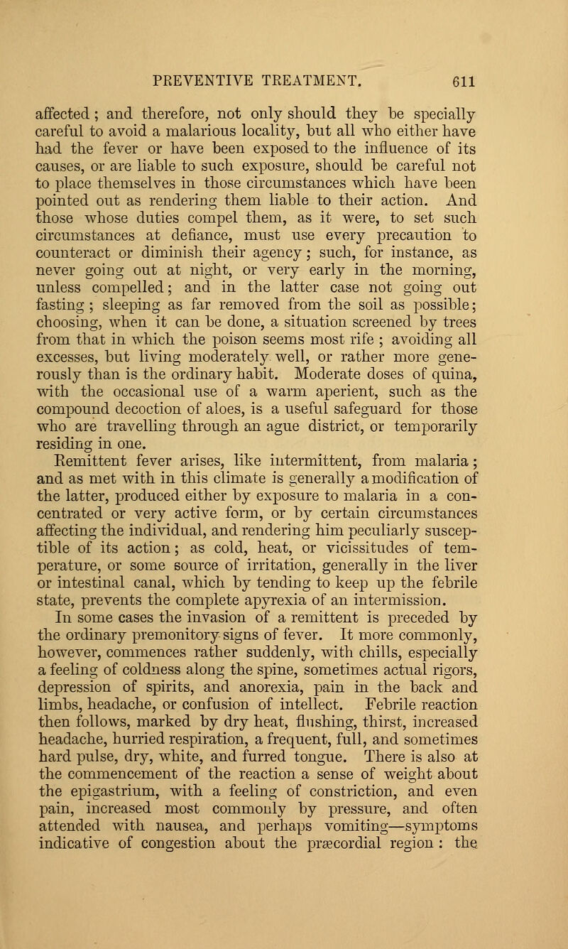 affected; and therefore, not only should they he specially careful to avoid a malarious locality, but all who either have had the fever or have been exposed to the influence of its causes, or are liable to such exposure, should be careful not to place themselves in those circumstances which have been pointed out as rendering them liable to their action. And those whose duties compel them, as it were, to set such circumstances at defiance, must use every precaution to counteract or diminish their agency; such, for instance, as never going out at night, or very early in the morning, unless compelled; and in the latter case not going out fasting ; sleeping as far removed from the soil as possible; choosing, when it can be done, a situation screened by trees from that in which the poison seems most rife ; avoiding all excesses, but living moderately well, or rather more gene- rously than is the ordinary habit. Moderate doses of quina, with the occasional use of a warm aperient, such as the compound decoction of aloes, is a useful safeguard for those who are travelling through an ague district, or temporarily residing in one. Eemittent fever arises, like intermittent, from malaria; and as met with in this climate is generally a modification of the latter, pjroduced either by exposure to malaria in a con- centrated or very active form, or by certain circumstances affecting the individual, and rendering him peculiarly suscep- tible of its action; as cold, heat, or vicissitudes of tem- perature, or some source of irritation, generally in the liver or intestinal canal, which by tending to keep up the febrile state, prevents the complete apyrexia of an intermission. In some cases the invasion of a remittent is preceded by the ordinary premonitory signs of fever. It more commonly, however, commences rather suddenly, with chills, especially a feeling of coldness along the spine, sometimes actual rigors, depression of spirits, and anorexia, pain in the back and limbs, headache, or confusion of intellect. Febrile reaction then follows, marked by dry heat, flushing, thirst, increased headache, hurried respiration, a frequent, full, and sometimes hard pulse, dry, white, and furred tongue. There is also at the commencement of the reaction a sense of weight about the epigastrium, with a feeling of constriction, and even pain, increased most commonly by pressure, and often attended with nausea, and perhaps vomiting—symptoms indicative of congestion about the prsecordial region : the