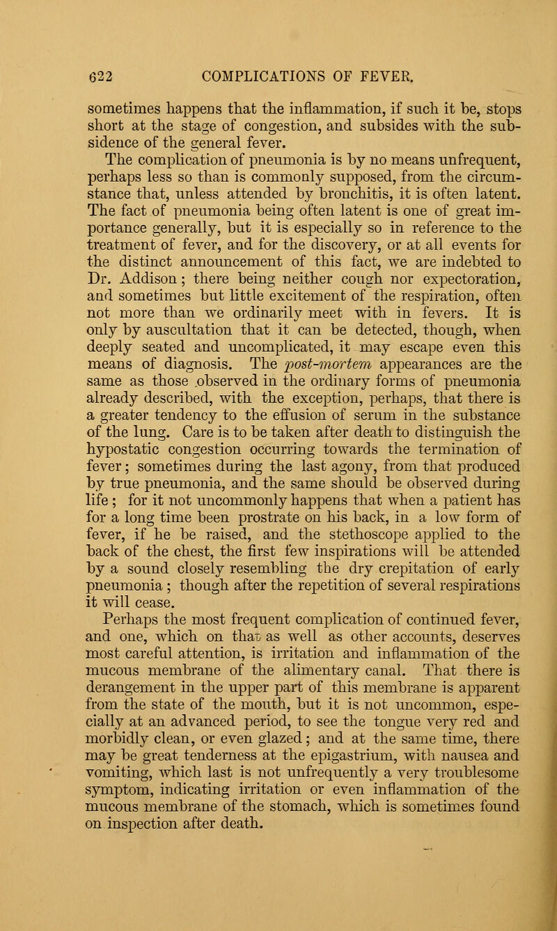 sometimes happens that the inflammation, if such it he, stops short at the stage of congestion, and subsides with the sub- sidence of the general fever. The complication of pneumonia is by no means unfrequent, perhaps less so than is commonly supposed, from the circum- stance that, unless attended by bronchitis, it is often latent. The fact of pneumonia being often latent is one of great im- portance generally, but it is especially so in reference to the treatment of fever, and for the discovery, or at all events for the distinct announcement of this fact, we are indebted to Dr. Addison; there being neither cough nor expectoration, and sometimes but little excitement of the respiration, often not more than we ordinarily meet with in fevers. It is only by auscultation that it can be detected, though, when deeply seated and uncomplicated, it may escape even this means of diagnosis. The post-mortem appearances are the same as those .observed in the ordinary forms of pneumonia already described, with the exception, perhaps, that there is a greater tendency to the effusion of serum in the substance of the lung. Care is to be taken after death to distinguish the hypostatic congestion occurring tov\^ards the termination of fever; sometimes during the last agony, from that produced by true pneumonia, and the same should be observed during life ; for it not uncommonly happens that when a patient has for a long time been prostrate on his back, in a low form of fever, if he be raised, and the stethoscope applied to the back of the chest, the first few inspirations will be attended by a sound closely resembling the dry crepitation of early pneumonia ; though after the repetition of several respirations it will cease. Perhaps the most frequent complication of continued fever, and one, which on thai, as well as other accounts, deserves most careful attention, is irritation and inflammation of the mucous membrane of the alimentary canal. That there is derangement in the upper part of this membrane is apparent from the state of the mouth, but it is not uncommon, espe- cially at an advanced period, to see the tongue very red and morbidly clean, or even glazed; and at the same time, there may be great tenderness at the epigastrium, with nausea and vomiting, which last is not unfrequently a very troublesome symptom, indicating irritation or even inflammation of the mucous membrane of the stomach, which is sometimes found on inspection after death.