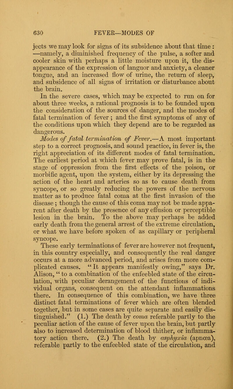 jects we may look for signs of its subsidence about that time : —namely, a diminished frequency of the pulse, a softer and cooler skin with perhaps a little moisture upon it, the dis- appearance of the expression of languor and anxiety, a cleaner tongue, and an increased flow of urine, the return of sleep, and subsidence of all signs of irritation or disturbance about the brain. In the severe cases, which may be expected to run on for about three weeks, a rational prognosis is to be founded upon the consideration of the sources of danger, and the modes of fatal termination of fever ; and the first symptoms of any of the conditions upon which they depend are to be regarded as dangerous. Modes of fatal termination of Fever.—A most important step to a correct prognosis, and sound practice, in fever is, the right appreciation of its different modes of fatal termination. The earliest period at which fever may prove fatal, is in the stage of oppression from the first effects of the poison, or morbific agent, upon the system, either by its depressing the action of the heart and arteries so as to cause death from syncope, or so greatly reducing the powers of the nervous matter as to produce fatal coma at the first invasion of the disease ; though the cause of this coma may not be made appa- rent after death by the presence of any effusion or perceptible lesion in the brain. To the above may perhaps be added early death from the general arrest of the extreme circulation, or what we have before spoken of as capillary or peripheral syncope. These early terminations of fever are however not frequent, in this country especially, and consequently the real danger occurs at a more advanced period, and arises from more com- plicated causes. It appears manifestly owing, says Dr. Alison,  to a combination of the enfeebled state of the circu- lation, with peculiar derangement of the functions of indi- vidual organs, consequent on the attendant inflammations there. In consequence of this combination, we have three distinct fatal terminations of fever which are often blended together, but in some cases are quite separate and easily dis- tinguished. (1.) The death by coma referable partly to the peculiar action of the cause of fever upon the brain, but partly also to increased determination of blood thither, or inflamma- tory action there. (2.) The death by asphyxia (apnoea), referable partly to the enfeebled state of the circulation, and