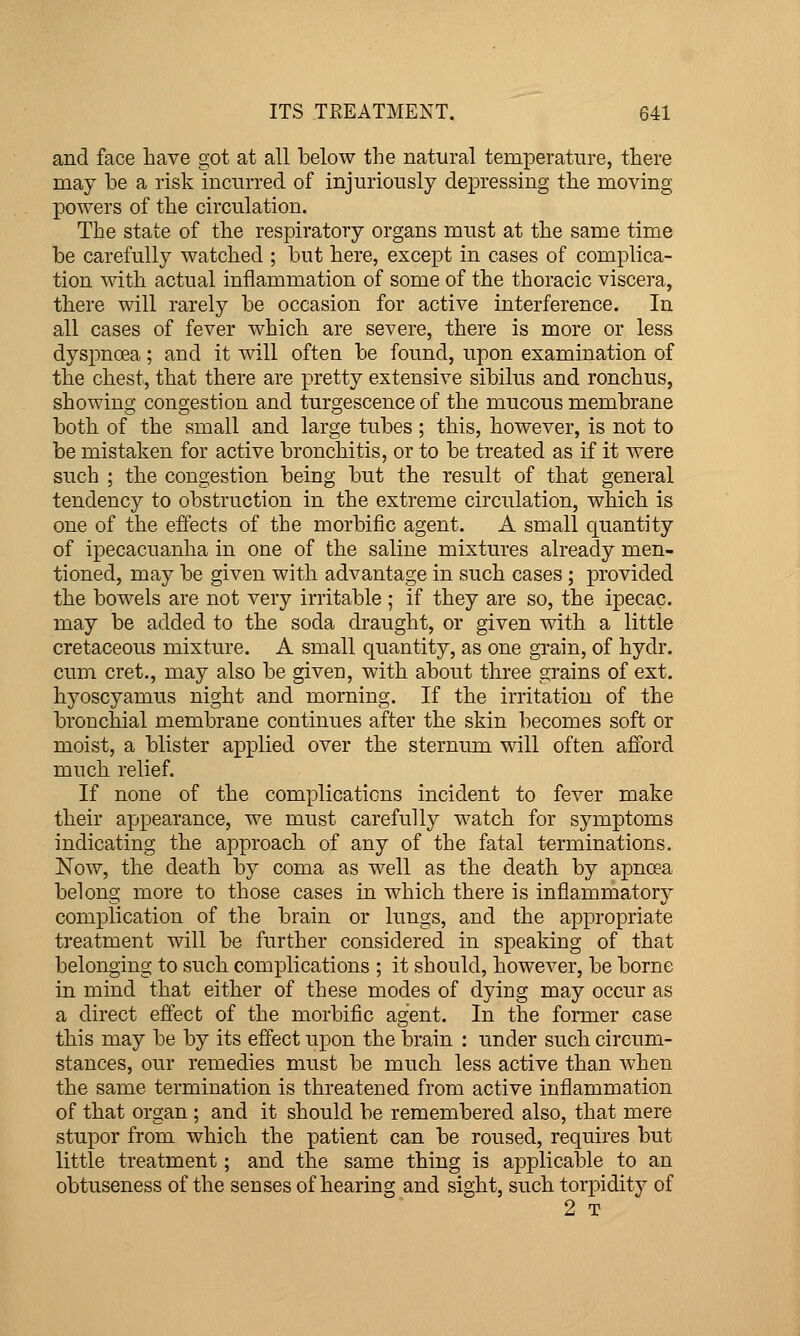 and face have got at all below the natural temperature, there may be a risk incurred of injuriously depressing the moving powers of the circulation. The state of the respiratory organs must at the same time be carefully watched ; but here, except in cases of complica- tion with actual inflammation of some of the thoracic viscera, there will rarely be occasion for active interference. In all cases of fever which are severe, there is more or less dyspnoea; and it will often be found, upon examination of the chest, that there are pretty extensive sibilus and ronchus, showing congestion and turgescence of the mucous membrane both of the small and large tubes ; this, however, is not to be mistaken for active bronchitis, or to be treated as if it were such ; the congestion being but the result of that general tendency to obstruction in the extreme circulation, which is one of the effects of the morbific agent. A small quantity of ipecacuanha in one of the saline mixtures already men- tioned, may be given with advantage in such cases; provided the bowels are not very irritable ; if they are so, the ipecac, may be added to the soda draught, or given with a little cretaceous mixture. A small quantity, as one grain, of hydr. cum cret., may also be given, with about three grains of ext. hyoscyamus night and morning. If the irritation of the bronchial membrane continues after the skin becomes soft or moist, a blister applied over the sternum will often afford much relief. If none of the complications incident to fever make their appearance, we must carefully watch for symptoms indicating the approach of any of the fatal terminations. Now, the death by coma as well as the death by apncea belong more to those cases in which there is inflammatory complication of the brain or lungs, and the appropriate treatment will be further considered in speaking of that belonging to such complications ; it should, however, be borne in mind that either of these modes of dying may occur as a direct effect of the morbific agent. In the former case this may be by its effect upon the brain : under such circum- stances, our remedies must be much less active than when the same termination is threatened from active inflammation of that organ ; and it should be remembered also, that mere stupor from which the patient can be roused, requires but little treatment; and the same thing is applicable to an obtuseness of the senses of hearing and sight, such torpidity of 2 T