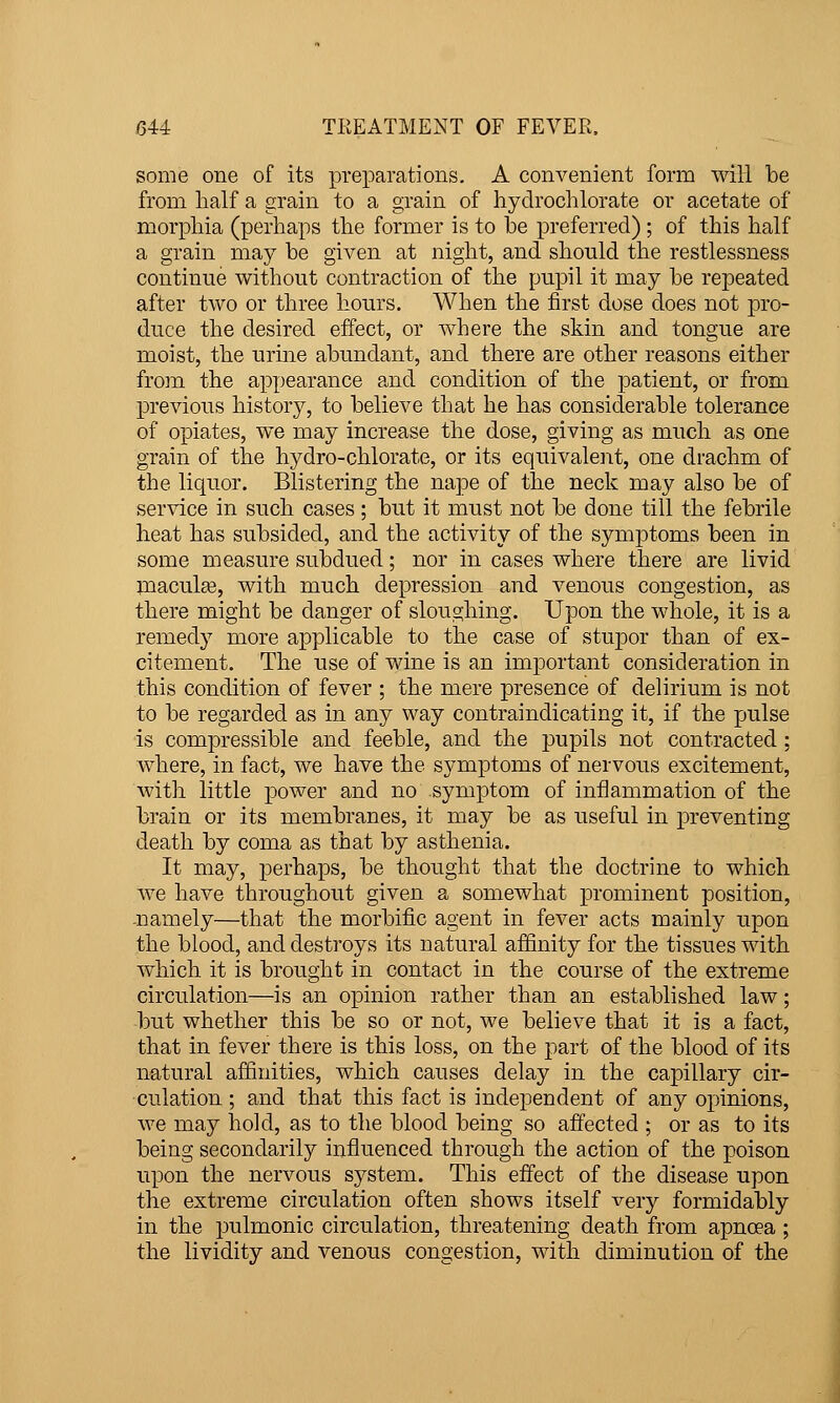 some one of its preparations. A convenient form wiH be from half a grain to a grain of hydrochlorate or acetate of morphia (perhaps the former is to be preferred); of this half a grain may be given at night, and should the restlessness continue without contraction of the pupil it may be repeated after two or three hours. When the first dose does not pro- duce the desired effect, or where the skin and tongue are moist, the urine abundant, and there are other reasons either from the appearance and condition of the patient, or from previous history, to believe that he has considerable tolerance of opiates, we may increase the dose, giving as much as one grain of the hydro-chlorate, or its equivalent, one drachm of the liquor. Blistering the nape of the neck may also be of service in such cases; but it must not be done till the febrile heat has subsided, and the activity of the symptoms been in some measure subdued; nor in cases where there are livid maculEe, with much depression and venous congestion, as there might be danger of sloughing. Upon the whole, it is a remedy more applicable to the case of stupor than of ex- citement. The use of wine is an important consideration in this condition of fever ; the mere presence of delirium is not to be regarded as in any way contraindicating it, if the pulse is compressible and feeble, and the pupils not contracted ; where, in fact, we have the symptoms of nervous excitement, with little power and no symptom of inflammation of the brain or its membranes, it may be as useful in preventing death by coma as that by asthenia. It may, perhaps, be thought that the doctrine to which we have throughout given a somewhat prominent position, -namely—that the morbific agent in fever acts mainly upon the blood, and destroys its natural affinity for the tissues with which it is brought in contact in the course of the extreme circulation—is an opinion rather than an established law; but whether this be so or not, we believe that it is a fact, that in fever there is this loss, on the part of the blood of its natural affinities, which causes delay in the capillary cir- culation ; and that this fact is independent of any opinions, we may hold, as to the blood being so affected ; or as to its being secondarily influenced through the action of the poison upon the nervous system. This effect of the disease upon the extreme circulation often shows itself very formidably in the pulmonic circulation, threatening death from apnoea ; the lividity and venous congestion, with diminution of the