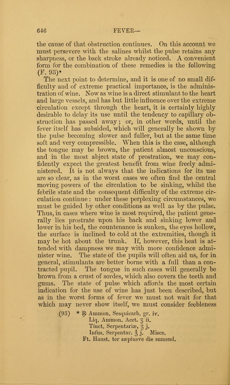 the cause of that obstruction contmues. On this account we must persevere with the salines whilst the pulse retains any sharpness, or the back stroke already noticed. A convenient form for the combination of these remedies is the following (F. 93)* The next point to determine, and it is one of no small dif- ficulty and of extreme practical importance, is the adminis- tration of wine. Now as wine is a direct stimulant to the heart and large vessels, and has but little influence over the extreme circulation except through the heart, it is certainly highly desirable to delay its use until the tendency to capillary ob- struction has passed away; or, in other M^ords, until the fever itself has subsided, which will generally be shown by the pulse becoming slower and fuller, but at the same time soft and very compressible. When this is the case, although the tongue may be brown, the patient almost unconscious, and in the most abject state of prostration, we may con- fidently expect the greatest benefit from wine freely admi- nistered. It is not always that the indications for its use are so clear, as in the worst cases we often find the central moving powers of the circulation to be sinking, whilst the febrile state and the consequent difficulty of the extreme cir- culation continue : under these perplexing circumstances, we must be guided by other conditions as well as by the pulse. Thus, in cases where wine is most required, the patient gene- rally lies prostrate upon his back and sinking lower and lower in his bed, the countenance is sunken, the eyes hollow, the surface is inclined to cold at the extremities, though it may be hot about the trunk. If, however, this heat is at- tended with dampness we may with more confidence admi- nister wine. The state of the pupils will often aid us, for in general, stimulants are better borne with a full than a con- tracted pupil. The tongue in such cases will generally be brown from a crust of sordes, which also covers the teeth and gums. The state of pulse which affords the most certain indication for the use of wine has just been described, but as in the worst forms of fever Ave must not wait for that which may never show itself, we must consider feebleness (93) * T^ Ammon. Sesquicarb. gr. iv. Liq. Ammon. Acet. 5 ii. Tinct. Serpentarise, 5 j. Infus. Serpentar. ^ j. Misce. Ft. Haust. ter seepiusve die sumend.