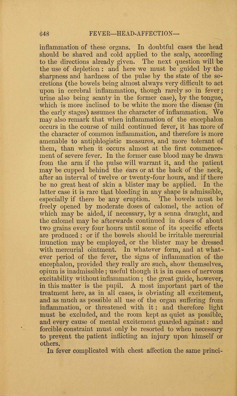 inflammation of these organs. In doubtful cases tlie head should be shaved and cold applied to the scalp, according to the directions already given. The next question will be the use of depletion : and here we must be guided by the sharpness and hardness of the pulse by the state of the se- cretions (the bowels being almost always very difficult to act upon in cerebral inflammation, though rarely so in fever; urine also being scanty in the former case), by the tongue, which is more inclined to be white the more the disease (in the early stages) assumes the character of inflammation. We may also remark that when inflammation of the encephalon occurs in the course of mild continued fever, it has more of the character of common inflammation, and therefore is more amenable to antiphlogistic measures, and more tolerant of them, than when it occurs almost at the first commence- ment of severe fever. In the former case blood may be drawn from the arm if the pulse will warrant it, and the patient may be cupped behind the ears or at the back of the neck, after an interval of twelve or twenty-four hours, and if there be no great heat of skin a blister may be applied. In the latter case it is rare that bleeding in any shape is admissible, especially if there be any eruption. The bowels must be freely opened by moderate doses of calomel, the action of which may be aided, if necessary, by a senna draught, and the calomel may be afterwards continued in doses of about two grains every four hours until some of its specific effects are produced : or if the bowels should be irritable mercurial inunction may be employed, or the blister may be dressed with mercurial ointment. In whatever form, and at what- ever period of the fever, the signs of inflammation of the encephalon, provided they really are such, show themselves, opium is inadmissible; useful though it is in cases of nervous excitability without inflammation; the great guide, however, in this matter is the pupil. A most important part of the treatment here, as in all cases, is obviating all excitement, and as much as possible all use of the organ suffering from inflammation, or threatened with it: and therefore light must be excluded, and the room kept as quiet as possible, and every cause of mental excitement guarded against: and forcible constraint must only be resorted to when necessary to prevent the patient inflicting an injury upon himself or others. In fever complicated with chest affection the same princi-