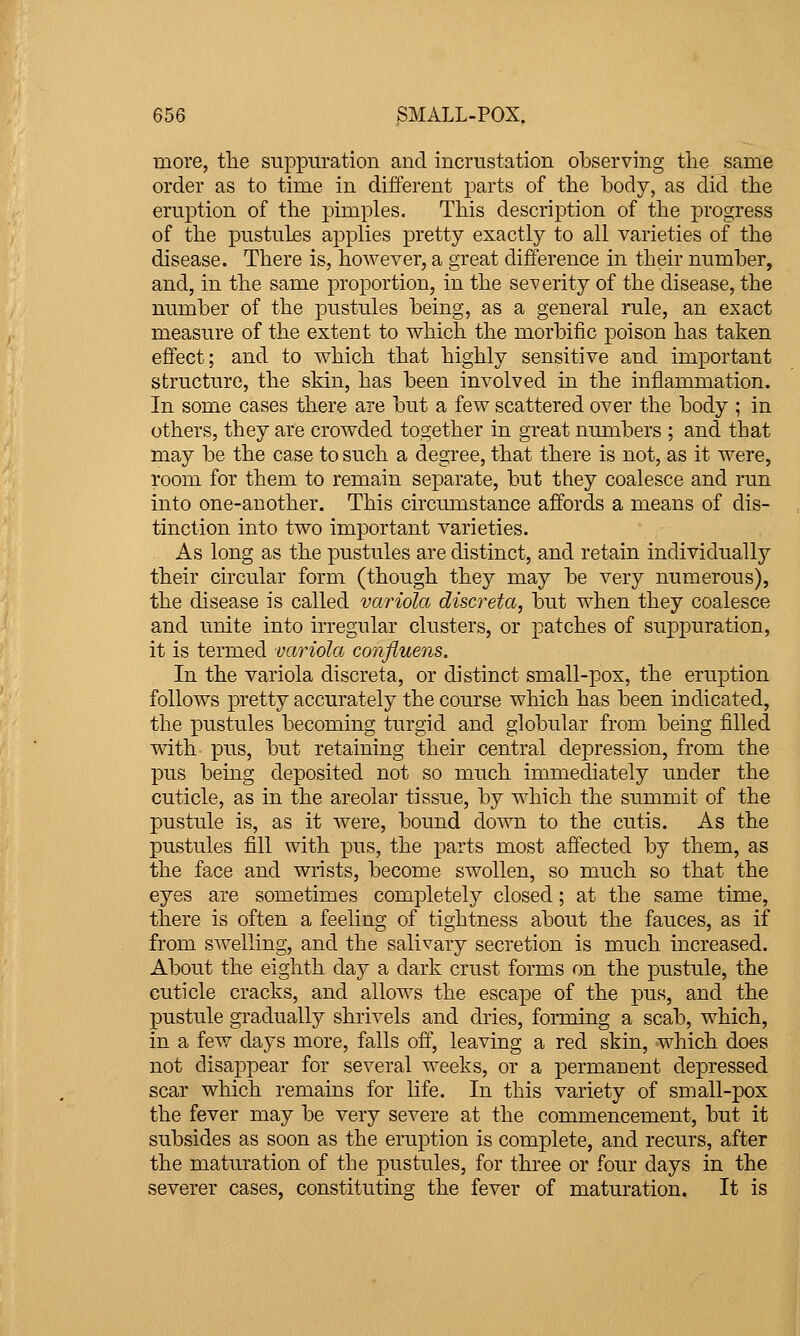 more, tlie suppuration and incrustation observing the same order as to time in different parts of the body, as did the eruption of the pimples. This description of the progress of the pustules applies pretty exactly to all varieties of the disease. There is, however, a great difference in their number, and, in the same proportion, in the severity of the disease, the number of the pustules being, as a general rule, an exact measure of the extent to which the morbific poison has taken effect; and to which that highly sensitive and important structure, the skin, has been involved in the inflammation. In some cases there are but a few scattered over the body ; in others, they are crowded together in great numbers ; and that may be the case to such a degree, that there is not, as it were, room for them to remain separate, but they coalesce and run into one-another. This circumstance affords a means of dis- tinction into two important varieties. As long as the pustules are distinct, and retain individually their circular form (though they may be very numerous), the disease is called variola discreta, but when they coalesce and unite into irregular clusters, or patches of suppuration, it is termed variola confluens. In the variola discreta, or distinct small-pox, the eruption follows pretty accurately the course which has been indicated, the pustules becoming turgid and globular from being filled with pus, but retaining their central depression, from the pus being deposited not so much immediately under the cuticle, as in the areolar tissue, by which the summit of the pustule is, as it were, bound down to the cutis. As the pustules fill with pus, the parts most affected by them, as the face and wrists, become swollen, so much so that the eyes are sometimes completely closed; at the same time, there is often a feeling of tightness about the fauces, as if from swelling, and the salivary secretion is much increased. About the eighth day a dark crust forms on the pustule, the cuticle cracks, and allows the escape of the pus, and the pustule gradually shrivels and dries, forming a scab, which, in a few days more, falls off, leaving a red skin, which does not disappear for several weeks, or a permanent depressed scar which remains for life. In this variety of small-pox the fever may be very severe at the commencement, but it subsides as soon as the eruption is complete, and recurs, after the matiu'ation of the pustules, for three or four days in the severer cases, constituting the fever of maturation. It is