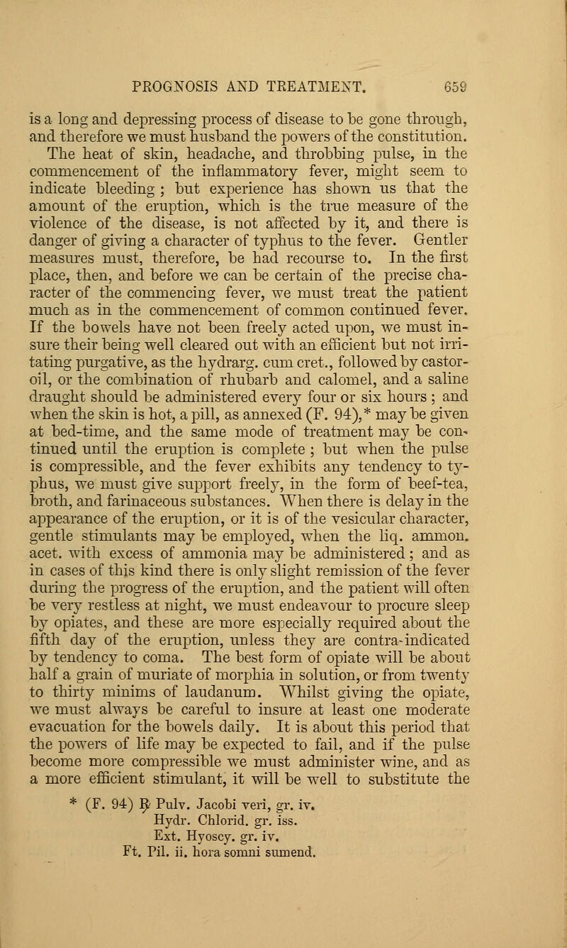 is a long and depressing process of disease to be gone through, and therefore we must husband the powers of the constitution. The heat of skin, headache, and throbbing pulse, in the commencement of the inflammatory fever, might seem to indicate bleeding ; but experience has shown us that the amount of the eruption, which is the true measure of the violence of the disease, is not affected by it, and there is danger of giving a character of typhus to the fever. Gentler measures must, therefore, be had recourse to. In the first place, then, and before we can be certain of the precise cha- racter of the commencing fever, we must treat the patient much as in the commencement of common continued fever. If the bowels have not been freely acted upon, we must in- sure their being well cleared out with an efScient but not irri- tating purgative, as the hydrarg. cum cret., followed by castor- oil, or the combination of rhubarb and calomel, and a saline draught should be administered every four or six hours ; and when the skin is hot, a pill, as annexed (F. 94),* may be given at bed-time, and the same mode of treatment may be con- tinued until the eruption is complete ; but when the pulse is compressible, and the fever exhibits any tendency to ty- phus, we must give support freely, in the form of beef-tea, broth, and farinaceous substances. When there is delay in the appearance of the eruption, or it is of the vesicular character, gentle stimulants may be employed, w^hen the liq. ammon. acet. with excess of ammonia may be administered; and as in cases of thjs kind there is only slight remission of the fever during the progress of the eruption, and the patient will often be very restless at night, we must endeavour to procure sleep by opiates, and these are more especially required about the fifth day of the eruption, unless they are contra-indicated by tendency to coma. The best form of opiate will be about half a grain of muriate of morphia in solution, or from twenty to thirty minims of laudanum. Whilst giving the opiate, we must always be careful to insure at least one moclerate evacuation for the bowels daily. It is about this period that the powers of life may be expected to fail, and if the pulse become more compressible we must administer wine, and as a more efficient stimulant, it will be well to substitute the * (F. 94) 1^ Pulv. Jacobi veri, gr. iv. Hydr. Chlorid. gr. iss. Ext. Hyoscy. gr. iv. Ft. Pil. ii. hora somni sumend.