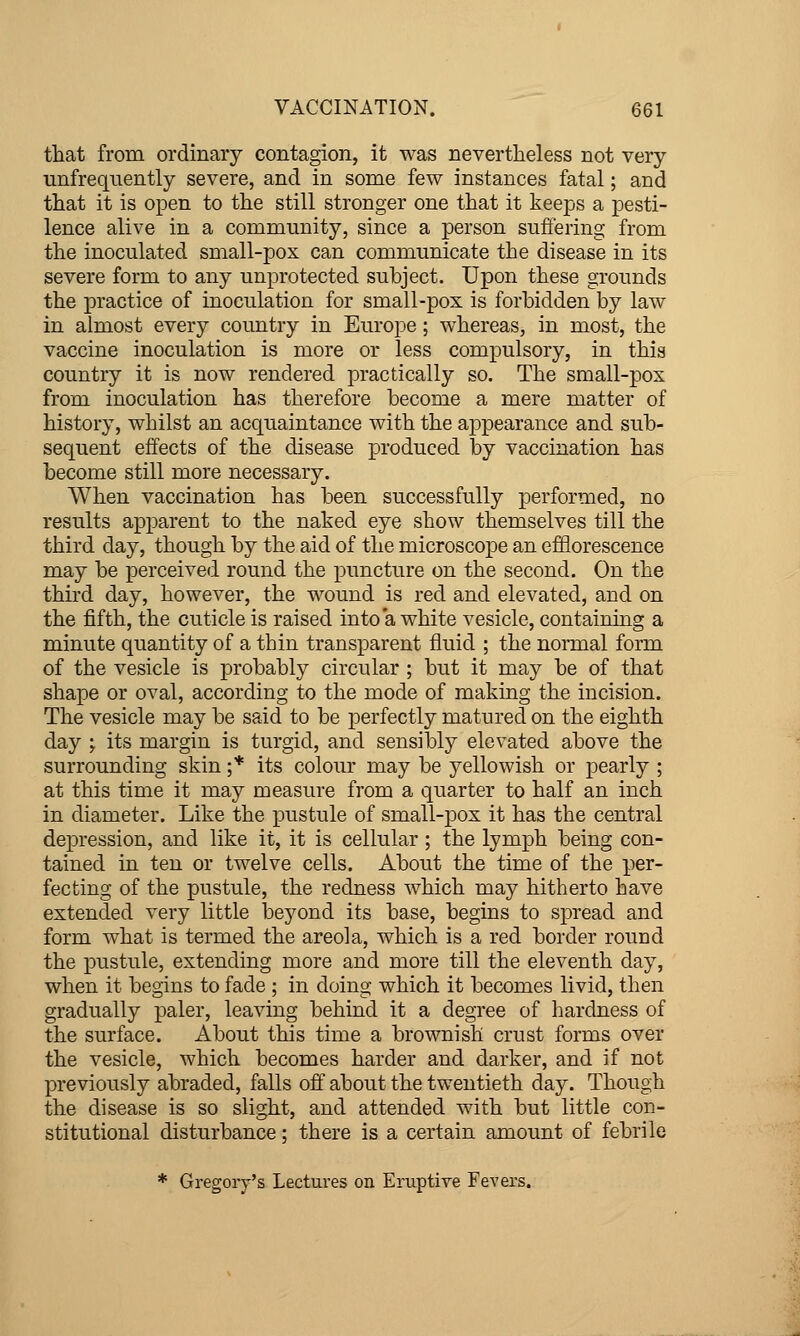 that from ordinary contagion, it was nevertheless not very unfrequently severe, and in some few instances fatal; and that it is open to the still stronger one that it keeps a pesti- lence alive in a community, since a person suffering from the inoculated small-pox can communicate the disease in its severe form to any unprotected subject. Upon these grounds the practice of inoculation for small-pox is forbidden by law in almost every country in Europe; whereas, in most, the vaccine inoculation is more or less compulsory, in this country it is now rendered practically so. The small-pox from inoculation has therefore become a mere matter of history, whilst an acquaintance with the appearance and sub- sequent effects of the disease produced by vaccination has become still more necessary. When vaccination has been successfully performed, no results apparent to the naked eye show themselves till the third day, though by the aid of the microscope an efflorescence may be perceived round the puncture on the second. On the third day, however, the wound is red and elevated, and on the fifth, the cuticle is raised into a white vesicle, containing a minute quantity of a thin transparent fluid ; the nomial form of the vesicle is probably circular ; but it may be of that shape or oval, according to the mode of making the incision. The vesicle may be said to be perfectly matured on the eighth day y its margin is turgid, and sensibly elevated above the surrounding skin ;* its colour may be yellowish or pearly ; at this time it may measure from a quarter to half an inch in diameter. Like the pustule of small-pox it has the central depression, and like it, it is cellular ; the lymph being con- tained in ten or twelve cells. About the time of the per- fecting of the pustule, the redness which may hitherto have extended very little bej^ond its base, begins to spread and form what is termed the areola, which is a red border round the pustule, extending more and more till the eleventh day, when it begins to fade ; in doing which it becomes livid, then gradually paler, leaving behind it a degree of hardness of the surface. About this time a brownish crust forms over the vesicle, which becomes harder and darker, and if not previously abraded, falls off about the twentieth day. Though the disease is so slight, and attended with but little con- stitutional disturbance; there is a certain amount of febrile * Gregory's Lectures on Eruptive Fevers.