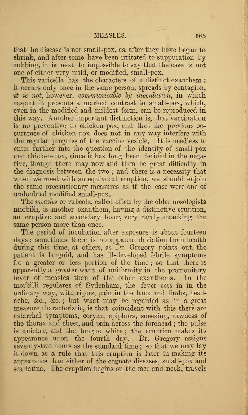 that the disease is not small-pox, as, after they have began to shrink, and after some have been irritated to suppuration by rubbing, it is next to impossible to say that the case is not one of either very mild, or modified, small-pox. This varicella has the characters of a distinct exanthem : it occurs only once in the same person, spreads by contagion, it is not, however, communicable by inoculation, in which respect it presents a marked contrast to small-pox, which, even in the modified and mildest form, can be reproduced in this way. Another important distinction is, that vaccination is no preventive to chicken-pox, and that the previous oc- currence of chicken-pox does not in any way interfere with the regular progress of the vaccine vesicle. It is needless to enter further into the question of the identity of small-pox and chicken-pox, since it has long been decided in the nega- tive, though there may now and then be great difficulty in the diagnosis between the two ; and there is a necessity that when we meet with an equivocal eruption, we should enjoin the same precautionary measures as if the case were one of undoubted modified small-pox. The measles or rubeola, called often by the older nosologists morbiMi, is another exanthem, having a distinctive eruption, an eruptive and secondary fever, very rarely attacking the same person more than once. The period of incubation after exposure is about fourteen days ; sometimes there is no apparent deviation from health during this time, at others, as Dr. Gregory points out, the patient is languid, and has ill-developed febrile symptoms for a greater or less portion of the time ; so that there is apparently a gTeater want of uniformity in the premonitory fever of measles than of the other exanthems. In the morbilli regulares of Sydenham, the fever sets in in the ordinary way, with rigors, pain in the back and limbs, head- ache, &c., &c. ; but what may be regarded as in a great measure characteristic, is that coincident with this there are catarrhal symptoms, coryza, epiphora, sneezing, rawness of the thorax and chest, and pain across the forehead; the pulse is quicker, and the tongue white ; the eruption makes its appearance upon the fourth day. Dr. Gregory assigns seventy-two hours as the standard time ; so that we may lay it down as a rule that this eruption is later in making its appearance than either of the cognate diseases, small-pox and scarlatina. The eruption begins on the face and neck, travels