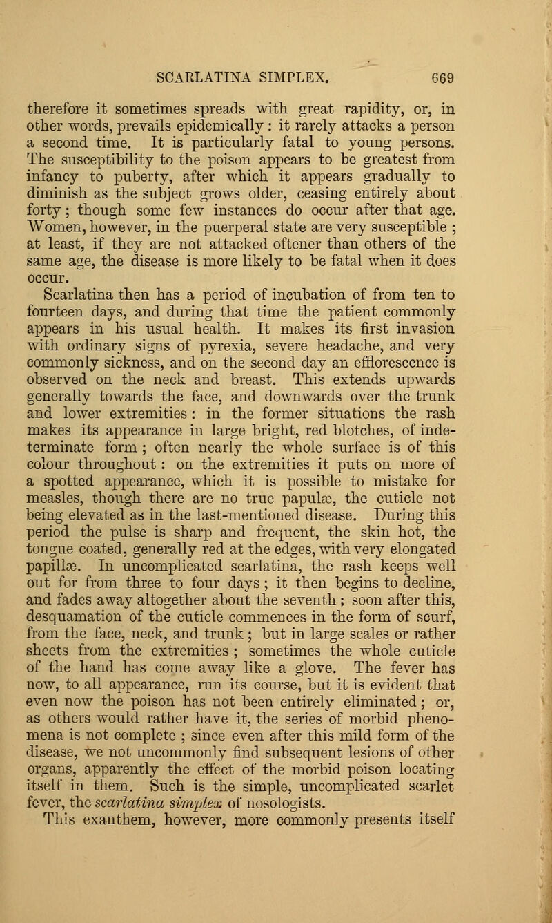 therefore it sometimes spreads with great rapidity, or, in other words, prevails epidemically : it rarely attacks a person a second time. It is particularly fatal to young persons. The susceptibility to the poison appears to be greatest from infancy to puberty, after which it appears gradually to diminish as the subject grows older, ceasing entirely about forty; though some few instances do occur after that age. Women, however, in the puerperal state are very susceptible ; at least, if they are not attacked oftener than others of the same age, the disease is more likely to be fatal when it does occur. Scarlatina then has a period of incubation of from ten to fourteen days, and during that time the patient commonly appears in his usual health. It makes its first invasion with ordinary signs of pyrexia, severe headache, and very commonly sickness, and on the second day an efflorescence is observed on the neck and breast. This extends upwards generally towards the face, and downwards over the trunk and lower extremities : in the former situations the rash makes its appearance in large bright, red blotches, of inde- terminate form ; often nearly the whole surface is of this colour throughout: on the extremities it puts on more of a spotted appearance, which it is possible to mistake for measles, though there are no true papula?, the cuticle not being elevated as in the last-mentioned disease. During this period the pulse is sharp and frequent, the skin hot, the tongue coated, generally red at the edges, with very elongated papillae. In uncomplicated scarlatina, the rash keeps well out for from three to four days ; it then begins to decline, and fades away altogether about the seventh ; soon after this, desquamation of the cuticle commences in the form of scurf, from the face, neck, and trunk ; but in large scales or rather sheets from the extremities ; sometimes the whole cuticle of the hand has come away like a glove. The fever has now, to all appearance, run its course, but it is evident that even now the poison has not been entirely eliminated; or, as others would rather have it, the series of morbid pheno- mena is not complete ; since even after this mild form of the disease, we not uncommonly find subsequent lesions of other organs, apparently the efi'ect of the morbid poison locating itself in them. Such is the simple, uncomplicated scarlet fever, the scarlatina simplex of nosologists. This exanthem, however, more commonly presents itself