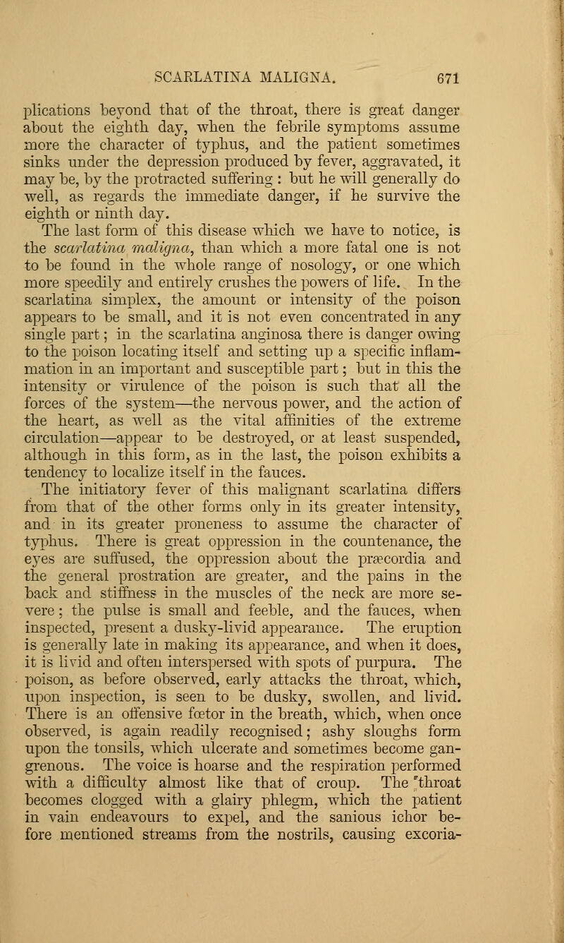 plications beyond that of the throat, there is great clanger about the eighth day, when the febrile symptoms assume more the character of typhus, and the patient sometimes sinks under the depression produced by fever, aggravated, it may be, by the protracted suffering : but he will generally do well, as regards the immediate danger, if he survive the eighth or ninth day. The last form of this disease which we have to notice, is the scarlatina maligna, than which a more fatal one is not to be found in the whole range of nosology, or one which more speedily and entirely crushes the powers of life. In the scarlatina simplex, the amount or intensity of the poison appears to be small, and it is not even concentrated in any single part; in the scarlatina anginosa there is danger owing to the poison locating itself and setting up a specific inflam- mation in an important and susceptible part; but in this the intensity or virulence of the poison is such that all the forces of the system—the nervous power, and the action of the heart, as well as the vital affinities of the extreme circulation—appear to be destroyed, or at least suspended, although in this form, as in the last, the poison exhibits a tendency to localize itself in the fauces. The initiatory fever of this malignant scarlatina difters from that of the other forms only in its greater intensity, and in its greater proneness to assume the character of typhus. There is great oppression in the countenance, the eyes are suffused, the oppression about the pra?cordia and the general prostration are gTcater, and the pains in the back and stiffness in the muscles of the neck are more se- vere ; the pulse is small and feeble, and the fauces, when inspected, present a dusky-livid appearance. The eruption is generally late in making its appearance, and when it does, it is livid and often interspersed with spots of pu.rpura. The poison, as before observed, early attacks the throat, which, upon inspection, is seen to be dusky, swollen, and livid. There is an offensive fcetor in the breath, which, when once observed, is again readily recognised; ashy sloughs form upon the tonsils, which ulcerate and sometimes become gan- grenous. The voice is hoarse and the respiration performed with a difficulty almost like that of croup. The throat becomes clogged with a glairy phlegm, which the patient in vain endeavours to expel, and the sanious ichor be- fore mentioned streams from the nostrils, causing excoria-