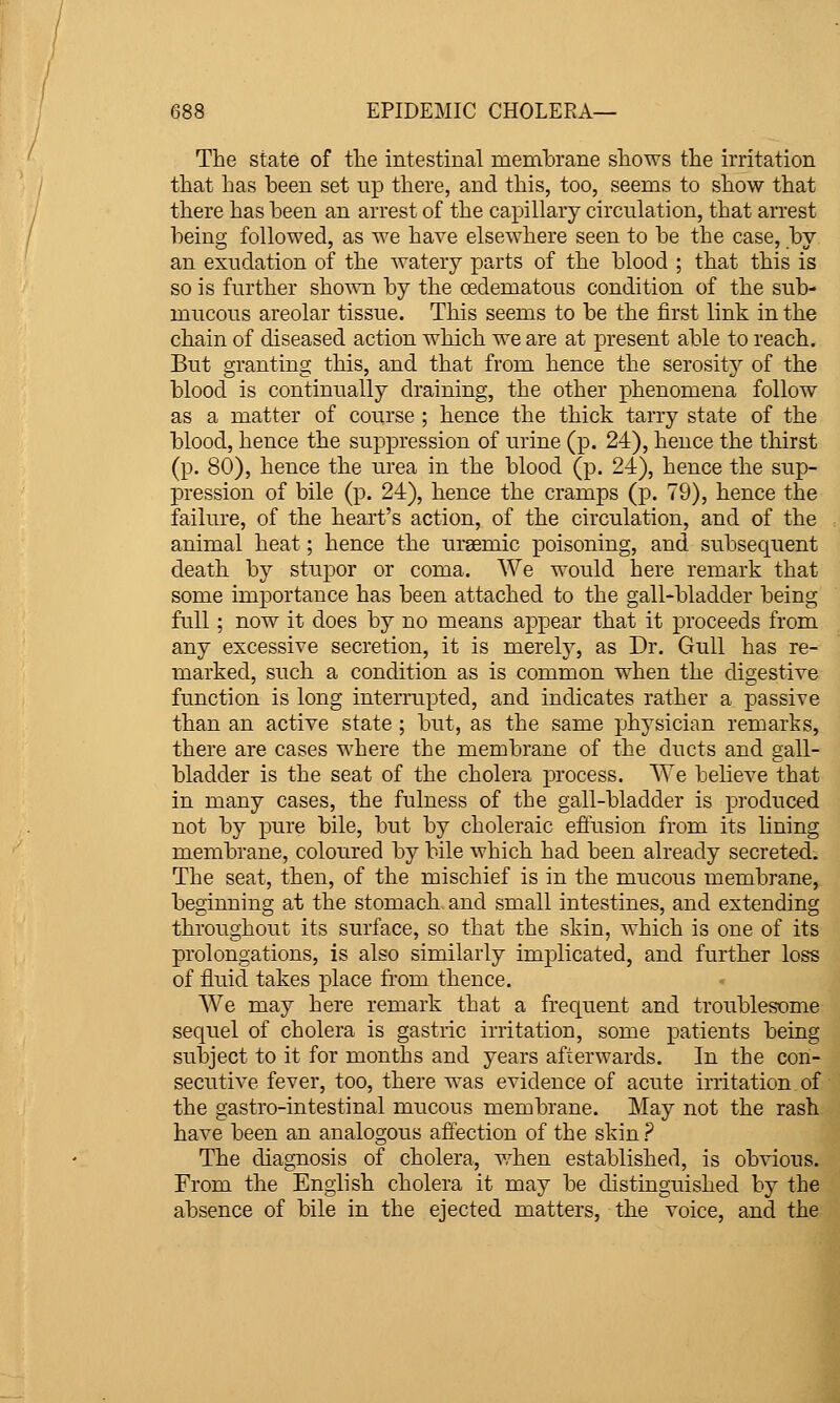 The state of the intestinal memhrane shows the irritation j that has heen set up tliere, and tliis, too, seems to show that '■ there has heen an arrest of the capillary circulation, that arrest ; being followed, as we have elsewhere seen to he the case, by • an exudation of the watery parts of the blood ; that this is ' so is further shown by the oedematous condition of the sub- ; mucous areolar tissue. This seems to be the first link in the ' chain of diseased action which we are at present able to reach. ' But granting this, and that from hence the serosity of the ; blood is continually draining, the other phenomena follow , as a matter of course ; hence the thick tarry state of the i blood, hence the suppression of urine (p. 24), hence the thirst \ (p. 80), hence the urea in the blood (p. 24), hence the sup- i pression of bile (p. 24), hence the cramps (p. 79), hence the ^ failure, of the heart's action, of the circulation, and of the «( animal heat; hence the uraemic poisoning, and subsequent ] death by stupor or coma. We would here remark that j some importance has been attached to the gall-bladder being '] full; now it does by no means appear that it proceeds from ^ any excessive secretion, it is merely, as Dr. Gull has re- .. marked, such a condition as is common when the digestive j function is long interrupted, and indicates rather a passive ; than an active state ; but, as the same physician remarks, ; there are cases where the membrane of the ducts and gall- ' bladder is the seat of the cholera process. We believe that ' in many cases, the fulness of the gall-bladder is produced \ not by pure bile, but by choleraic effusion from its lining ' membrane, coloured by bile which had been already secreted. ; The seat, then, of the mischief is in the mucous membrane, ' beginning at the stomach and small intestines, and extending I throughout its surface, so that the skin, which is one of its \ prolongations, is also similarly implicated, and further loss i of fluid takes place from thence. » I We may here remark that a frequent and troublesome i sequel of cholera is gastric irritation, some patients being 1 subject to it for months and years afterwards. In the con- '- secutive fever, too, there was evidence of acute irritation of ) the gastro-intestinal mucous membrane. May not the rash \ have been an analogous affection of the skin ? I The diagnosis of cholera, when established, is obvious. : From the English cholera it may be distinguished by the j absence of bile in the ejected matters, the voice, and the I