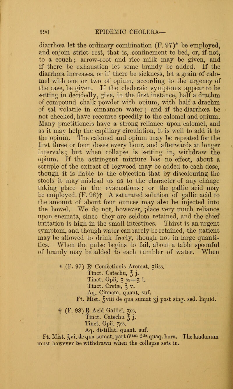 diarrlioea let the ordinary combination (F. 97)* be employed, | and enjoin strict rest, that is, confinement to bed, or, if not, j to a coucb.; arrow-root and rice milk may be given, and | if there be exhaustion let some brandy be added. If the '■ diarrhoea increases, or if there be sickness, let a grain of calo- ! mel with one or two of opium, according to the urgency of j the case, be given. If the choleraic symptoms appear to be ] setting in decidedly, give, in the first instance, half a drachm | of compound chalk powder with opium, with half a drachm I of sal volatile in cinnamon water ; and if the diarrhoea be j not checked, have recourse speedily to the calomel and opium. j Many practitioners have a strong reliance upon calomel, and as it may help the capillary circulation, it is well to add it to j the opium. The calomel and opium may be repeated for the ■ first three or four doses every hour, and afterwards at longer •] intervals; but when collapse is setting in, withdraw the [ opium. If the astringent mixture has no effect, about a ; scruple of the extract of logwood may be added to each dose, ' though it is liable to the objection that by discolouring the ; stools it may mislead us as to the character of any change taking place in the evacuations ; or the gallic acid may ; be employed. (F. 98)t A saturated solution of gallic acid to the amount of about four ounces may also be injected into the bowel. We do not, however, place very much reliance upon enemata, since they are seldom retained, and the chief i irritation is high in the small intestines. Thirst is an urgent \ symptom, and though water can rarely be retained, the patient ; may be allowed to drink freely, though not in large quanti- ties. When the pulse begins to fail, about a table spoonful of brandy may be added to each tumbler of water. When ' i * (F. 97) ^ Confectionis Aromat. 5iiss. i Tinct. Catechu, ^ j. ! Tinct. Opii, 3 ss—5 i. 1 Tinct. Cretse, 5 v. i Aq. Cinnam. quant, suf. Ft. Mist, ^viii de qua sumat 5J post sing. sed. liquid. ■ t (F. 98) 9 Acid Gallici. ^ss. J Tinct. Catechu ^ j. Tinct. Opii. jss.  Aq. distillat. quant, suf. i Ft. Mist. ^vi. de qua sumat. part 6'^™ 2^^ quaq. hora. The laudanum  must however be withdrawn when the collapse sets in.