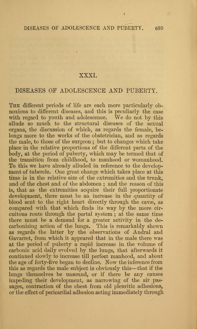 XXXI. DISEASES OF ADOLESCENCE AND PUBERTY. The different periods of life are each more particularly ob-^ noxious to different diseases, and this is peculiarly the case with regard to youth and adolescence. We do not by this allude so much to the structural diseases of the sexual organs, the discussion of which, as regards the female, be- longs more to the works of the obstetrician, and as regards the male, to those of the surgeon ; but to changes which take place in the relative proportions of the different parts of the body, at the period of puberty, which may be termed that of the transition from childhood, to manhood or womanhood. To this we have already alluded in reference to the develop- ment of tubercle. One great change which takes place at this time is in the relative size of the extremities and the trunk, and of the chest and of the abdomen ; and the reason of this is, that as the extremities acquire their full proportionate development, there must be an increase in the quantity of blood sent to the right heart directly through the cavaa, as compared with that which finds its way by the more cir- cuitous route through the portal system ; at the same time there must be a demand for a greater activity in the de- carbonising action of the lungs. This is remarkably shown as regards the latter by the observations of Andral and Gavarret, from which it appeared that in the male there was at the period of puberty a rapid increase in the volume of carbonic acid daily evolved by the lungs, that afterwards it continued slowly to increase till perfect manhood, and about the age of forty-five began to decline. Now the inference from this as regards the male subject is obviously this—that if the lungs themselves be unsound, or if there be any causes impeding their development, as narrowing of the air pas- sages, contraction of the cbest from old pleuritic adhesions, or the effect of pericardial adhesion acting immediately through