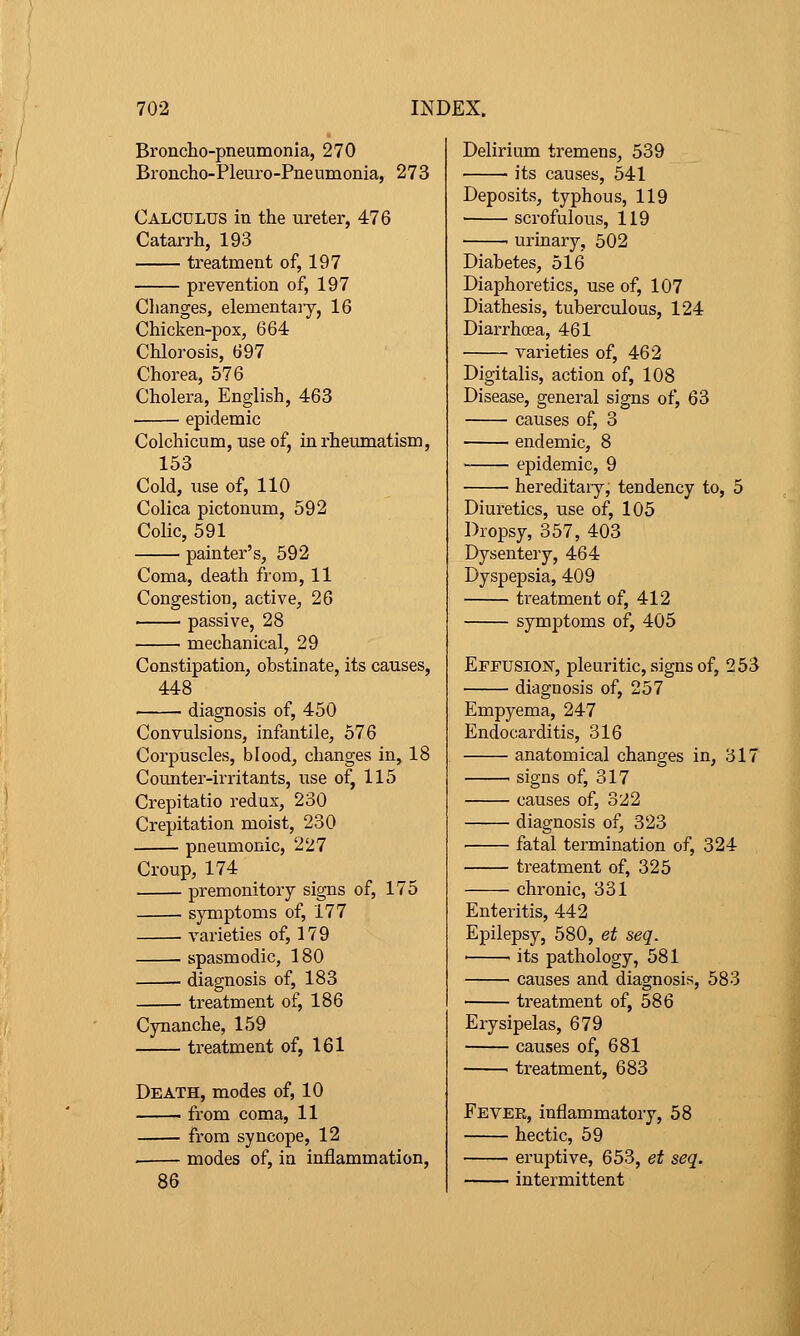 Broncho-pneumonia, 270 Broncho-Pleuro-Pneumonia, 273 Calculus in the ureter, 476 Catarrh, 193 treatment of, 197 prevention of, 197 Clianges, elementary, 16 Chicken-pox, 664 Chlorosis, 697 Chorea, 576 Cholera, English, 463 epidemic Colchicum, use of, in rheumatism, 153 Cold, iise of, 110 Colica pictonum, 592 Colic, 591 painter's, 592 Coma, death from, 11 Congestiou, active, 26 passive, 28 mechanical, 29 Constipation, obstinate, its causes, 448 . diagnosis of, 450 Convulsions, infantile, 576 Corpuscles, blood, changes in, 18 Counter-irritants, use of, 115 Crepitatio redax, 230 Crepitation moist, 230 pneumonic, 227 Croup, 174 premonitory signs of, 175 symptoms of, 177 varieties of, 179 spasmodic, 180 diagnosis of, 183 treatment of, 186 Cynanche, 159 treatment of, 161 Death, modes of, 10 from coma, 11 from syncope, 12 modes of, in inflammation. Delirium tremens, 539 its causes, 541 Deposits, typhous, 119 scrofulous, 119 . urinary, 502 Diabetes, 516 Diaphoretics, use of, 107 Diathesis, tuberculous, 124 Diarrhoea, 461 varieties of, 462 Digitalis, action of, 108 Disease, general signs of, 63 causes of, 3 endemic, 8 epidemic, 9 hereditaiy, tendency to, 5 Diuretics, use of, 105 Dropsy, 357, 403 Dysentery, 464 Dyspepsia, 409 treatment of, 412 symptoms of, 405 Effusion, pleuritic, signs of, 253 diagnosis of, 257 Empyema, 247 Endocarditis, 316 anatomical changes in, 317 . signs of, 317 causes of, 322 diagnosis of, 323 fatal termination of, 324 treatment of, 325 chronic, 331 Enteritis, 442 Epilepsy, 580, et seq. • ' its pathology, 581 causes and diagnosis, 583 treatment of, 586 Erysipelas, 679 causes of, 681 ■ treatment, 683 Fever, inflammatory, 58 hectic, 59 eruptive, 653, et seq. intermittent