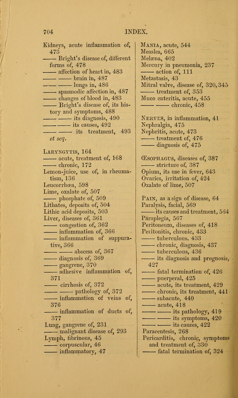 Kidneys, acute inflammation of, 473 Briglit's disease of, different foi-ms of, 478 affection of heart in, 483 brain in, 487 — Imigs in, 486 spasmodic affection in, 487 changes of blood in, 483 Bright's disease of, its his- tory and symptoms, 488 ■ its diagnosis, 490 — its causes, 492 its treatment, 493 et seq. Larykgttis, 164 acute, treatment of, 168 chronic, 172 Lemon-juice, use of, in rheuma- tism, 136 Leucorrhoea, 598 Lime, oxalate of, 507 phosphate of, 509 Lithates, deposits of, 504 Lithic acid deposits, 503 Liver, diseases of, 361 congestion of, 362 inflammation of, 366 inflammation of suppura- tive, 366 abscess of, 367 diagnosis of, 369 — gangrene, 370 adhesive inflammation of, 371 cirrhosis of, 372 pathology of, 372 inflammation of veins of, 876 inflammation of ducts of, 377 Lung, gangrene of, 231 . malignant disease of, 293 Lymph, fibrinous, 45 corpuscular, 46 inflammatory, 47 Mania, acute, 544 Measles, 665 Mela^na, 402 Mercury in pneumonia, 237 action of. 111 Metastasis, 43 Mitral valve, disease of, 320,345 • • treatment of, 353 Muco enteritis, acute, 455 chronic, 458 Nerves, in inflammation, 41 Nephralgia, 475 Nephritis, acute, 473 treatment of, 476 diagnosis of, 475 (Esophagus, diseases of, 387 stricture of, 387 Opium, its use in fever, 643 Ovaries, irritation of, 424 Oxalate of lime, 507 Paest, as a sign of disease, 64 Paralysis, facial, 569 its causes and treatment, 5S4 Paraplegia, 567 Peritoneum, diseases of, 418 Peiitonitis, chronic, 433 tuberculous, 433 chronic, diagnosis, 437 tuberculous, 436 its diagnosis and prognosis, 427 fatal termination of, 426 puerperal, 425 ■ acute, its treatment, 429 chronic, its treatment, 441 subacute, 440 ■ acute, 418 ■ its pathology, 419 its symptoms, 420 • ' its causes, 422 Paracentesis, 268 Pericarditis, chronic, symptoms and treatment of, 330 fatal termination of, 324