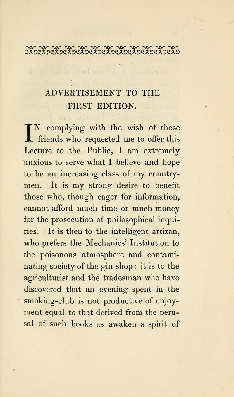 «VV» *jy «w» <w» %iy <w« *gv-» «\jy* «\iy» «VV* *vrw «Q/* ADVERTISEMENT TO THE FIRST EDITION. IN complying with the wish of those friends who requested me to offer this Lecture to the Public, I am extremely anxious to serve what I believe and hope to be an increasing class of my country- men. It is my strong desire to benefit those who, though eager for information, cannot afford much time or much money for the prosecution of philosophical inqui- ries. It is then to the intelligent artizan, who prefers the Mechanics* Institution to the poisonous atmosphere and contami- nating society of the gin-shop : it is to the agriculturist and the tradesman who have discovered that an evening spent in the smoking-club is not productive of enjoy- ment equal to that derived from the peru- sal of such books as awaken a spirit of