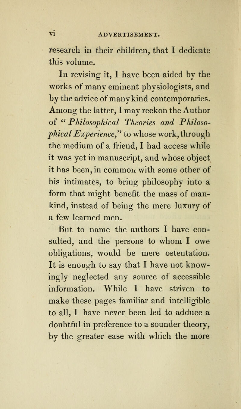 research in their children, that I dedicate this volume. In revising it, I have been aided by the works of many eminent physiologists, and by the advice of many kind contemporaries. Among the latter, I may reckon the Author of  Philosophical Theories and Philoso- phical Experience to whose work, through the medium of a friend, I had access while it was yet in manuscript, and whose object it has been, in common with some other of his intimates, to bring philosophy into a form that might benefit the mass of man- kind, instead of being the mere luxury of a few learned men. But to name the authors I have con- sulted, and the persons to whom I owe obligations, would be mere ostentation. It is enough to say that I have not know- ingly neglected any source of accessible information. While I have striven to make these pages familiar and intelligible to all, I have never been led to adduce a doubtful in preference to a sounder theory, by the greater ease with which the more