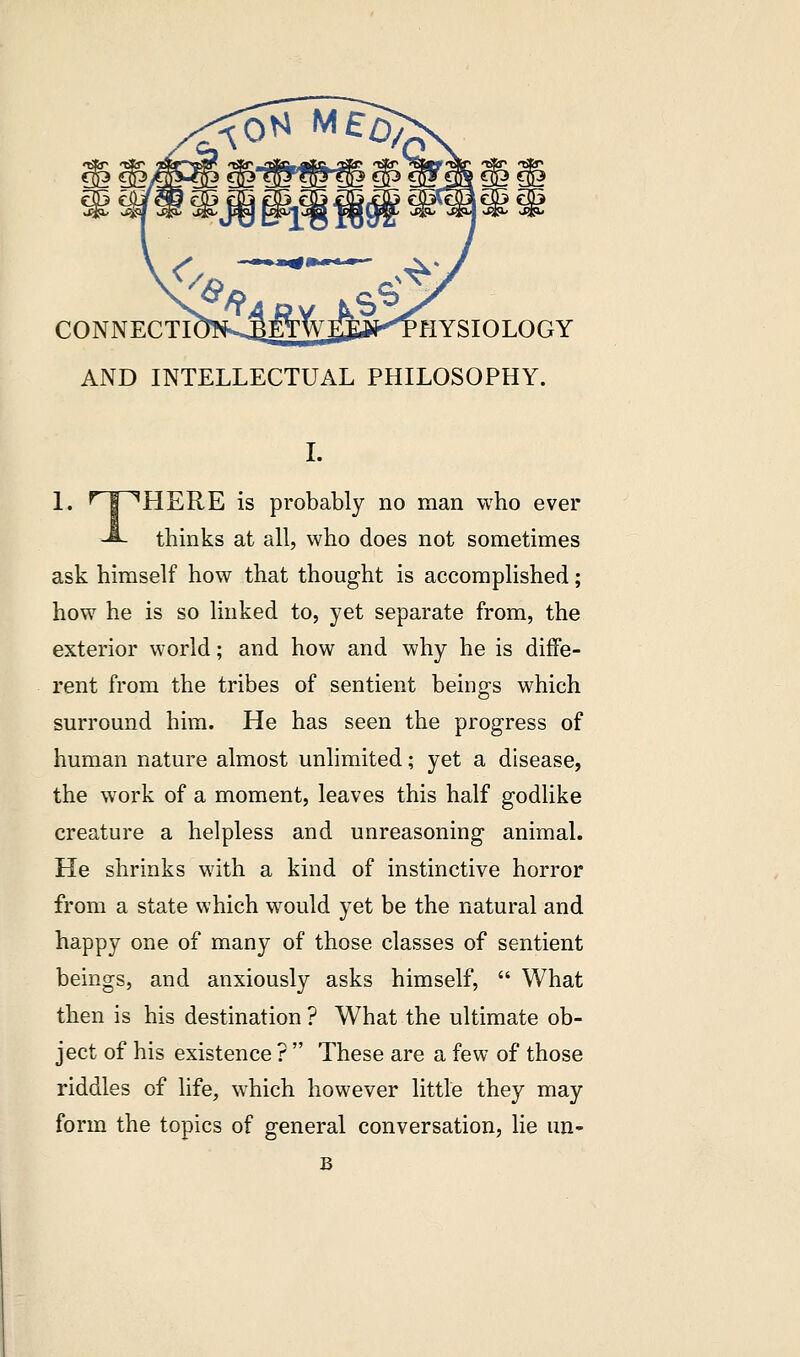 CONNECTIOT^ETWEEftKTHYSIOLOGY AND INTELLECTUAL PHILOSOPHY. 1. r i HERE is probably no man who ever -S- thinks at all, who does not sometimes ask himself how that thought is accomplished; how he is so linked to, yet separate from, the exterior world; and how and why he is diffe- rent from the tribes of sentient beings which surround him. He has seen the progress of human nature almost unlimited; yet a disease, the work of a moment, leaves this half godlike creature a helpless and unreasoning animal. He shrinks with a kind of instinctive horror from a state which would yet be the natural and happy one of many of those classes of sentient beings, and anxiously asks himself,  What then is his destination ? What the ultimate ob- ject of his existence ?  These are a few of those riddles of life, which however little they may form the topics of general conversation, lie un- B