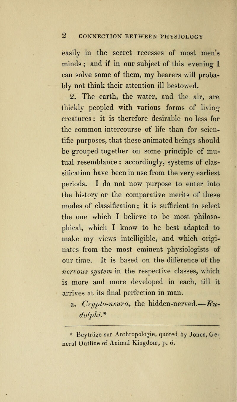 easily in the secret recesses of most men's minds ; and if in our subject of this evening I can solve some of them, my hearers will proba- bly not think their attention ill bestowed. 2. The earth, the water, and the air, are thickly peopled with various forms of living- creatures : it is therefore desirable no less for the common intercourse of life than for scien- tific purposes, that these animated beings should be grouped together on some principle of mu- tual resemblance : accordingly, systems of clas- sification have been in use from the very earliest periods. I do not now purpose to enter into the history or the comparative merits of these modes of classification; it is sufficient to select the one which I believe to be most philoso- phical, which I know to be best adapted to make my views intelligible, and which origi- nates from the most eminent physiologists of our time. It is based on the difference of the nervous system in the respective classes, which is more and more developed in each, till it arrives at its final perfection in man. a. Crypto-neura, the hidden-nerved.—i?w- dolphi.* * Beytrage sur Anthropologie, quoted by Jones, Ge- neral Outline of Animal Kingdom, p. 6.