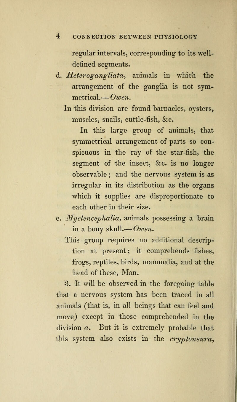 regular intervals, corresponding to its well- defined segments. d. Heterogangliata, animals in which the arrangement of the ganglia is not sym- metrical.— Owen. In this division are found barnacles, oysters, muscles, snails, cuttle-fish, &c. In this large group of animals, that symmetrical arrangement of parts so con- spicuous in the ray of the star-fish, the segment of the insect, &c. is no longer observable ; and the nervous system is as irregular in its distribution as the organs which it supplies are disproportionate to each other in their size. e. Myelencephalia, animals possessing a brain in a bony skull.— Oiven. This group requires no additional descrip- tion at present; it comprehends fishes, frogs, reptiles, birds, mammalia, and at the head of these, Man. 3. It will be observed in the foregoing table that a nervous system has been traced in all animals (that is, in all beings that can feel and move) except in those comprehended in the division a. But it is extremely probable that this system also exists in the cryptoneura,