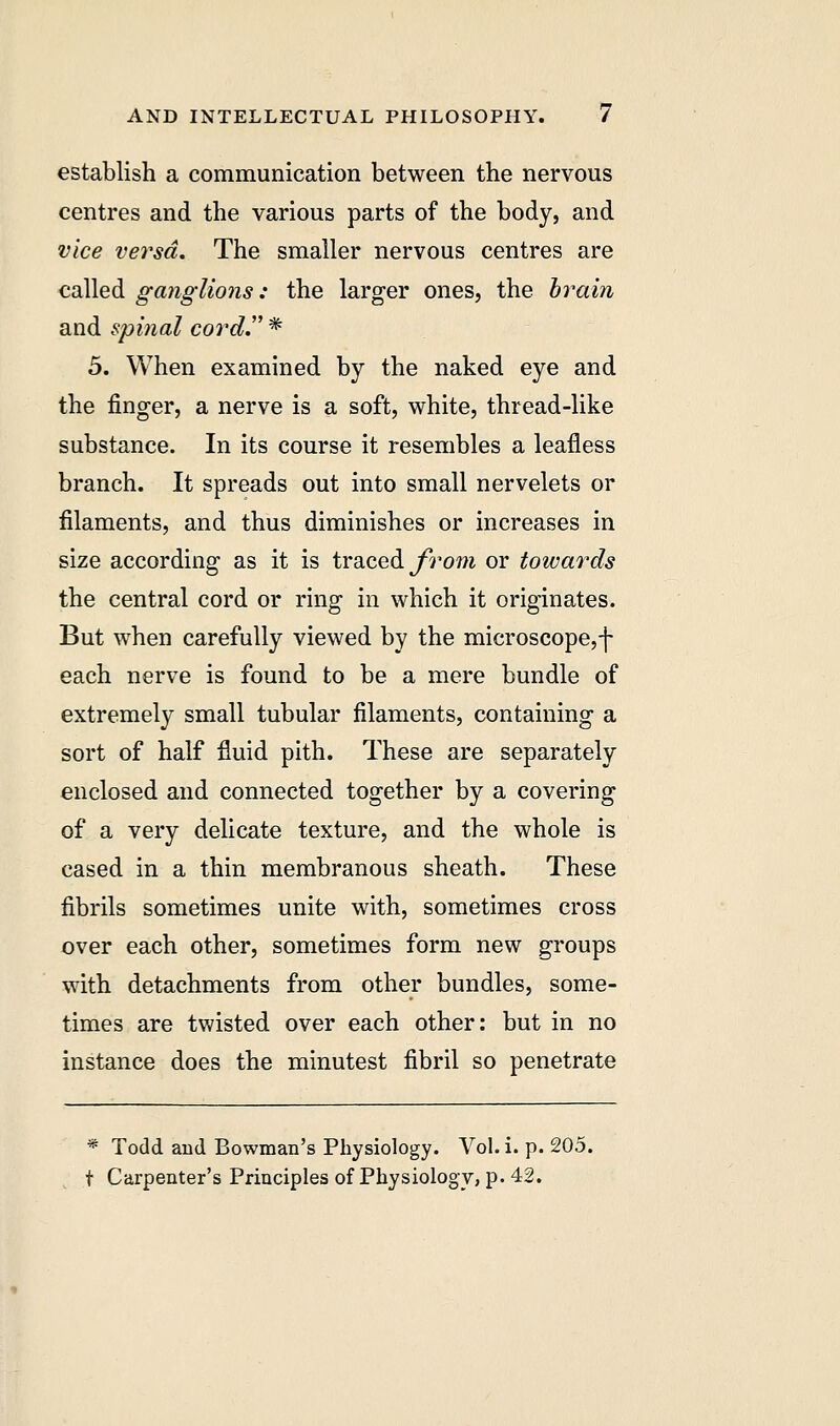 establish a communication between the nervous centres and the various parts of the body, and vice versa. The smaller nervous centres are called ganglions: the larger ones, the brain and spinal cord. * 5. When examined by the naked eye and the finger, a nerve is a soft, white, thread-like substance. In its course it resembles a leafless branch. It spreads out into small nervelets or filaments, and thus diminishes or increases in size according as it is traced from or towards the central cord or ring in which it originates. But when carefully viewed by the microscope,f each nerve is found to be a mere bundle of extremely small tubular filaments, containing a sort of half fluid pith. These are separately enclosed and connected together by a covering of a very delicate texture, and the whole is cased in a thin membranous sheath. These fibrils sometimes unite with, sometimes cross over each other, sometimes form new groups with detachments from other bundles, some- times are twisted over each other: but in no instance does the minutest fibril so penetrate * Todd and Bowman's Physiology. Vol. i. p. 205. f Carpenter's Principles of Physiology, p. 42.