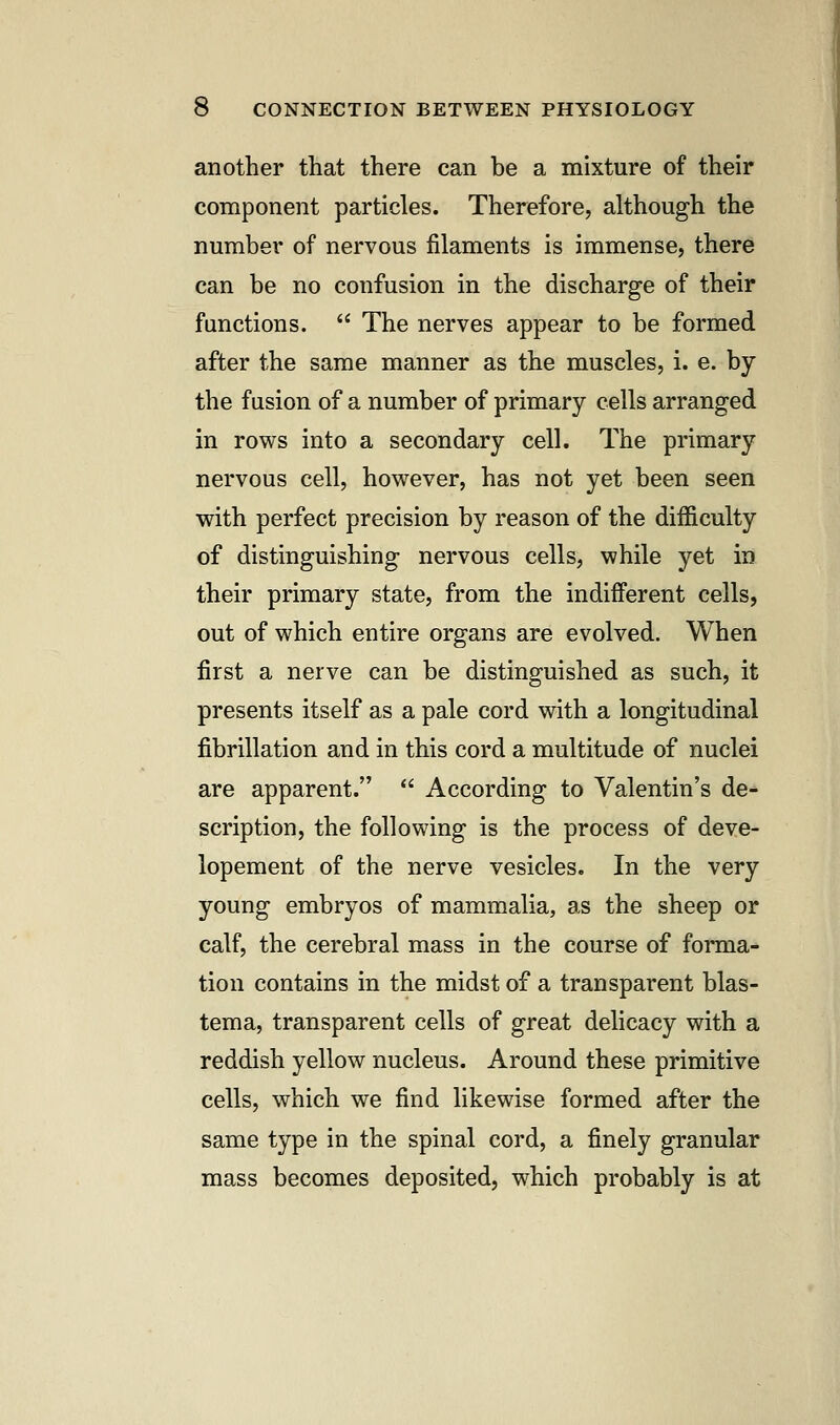 another that there can be a mixture of their component particles. Therefore, although the number of nervous filaments is immense, there can be no confusion in the discharge of their functions.  The nerves appear to be formed after the same manner as the muscles, i. e. by the fusion of a number of primary cells arranged in rows into a secondary cell. The primary nervous cell, however, has not yet been seen with perfect precision by reason of the difficulty of distinguishing nervous cells, while yet in their primary state, from the indifferent cells, out of which entire organs are evolved. When first a nerve can be distinguished as such, it presents itself as a pale cord with a longitudinal fibrillation and in this cord a multitude of nuclei are apparent.  According to Valentin's de- scription, the following is the process of deve- lopement of the nerve vesicles. In the very young embryos of mammalia, as the sheep or calf, the cerebral mass in the course of forma- tion contains in the midst of a transparent blas- tema, transparent cells of great delicacy with a reddish yellow nucleus. Around these primitive cells, which we find likewise formed after the same type in the spinal cord, a finely granular mass becomes deposited, which probably is at