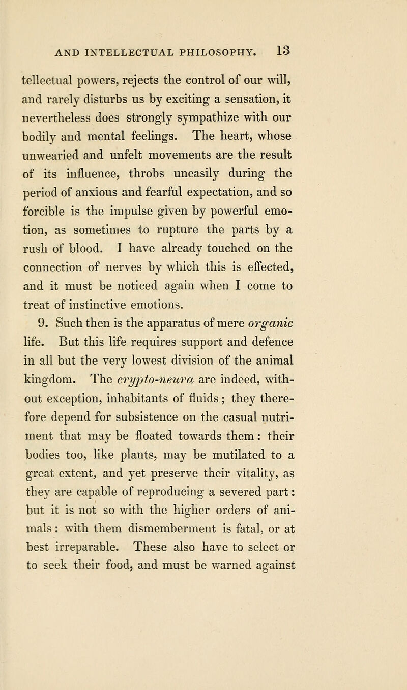 tellectual powers, rejects the control of our will, and rarely disturbs us by exciting a sensation, it nevertheless does strongly sympathize with our bodily and mental feelings. The heart, whose unwearied and unfelt movements are the result of its influence, throbs uneasily during the period of anxious and fearful expectation, and so forcible is the impulse given by powerful emo- tion, as sometimes to rupture the parts by a rush of blood. I have already touched on the connection of nerves by which this is effected, and it must be noticed again when I come to treat of instinctive emotions. 9. Such then is the apparatus of mere organic life. But this life requires support and defence in all but the very lowest division of the animal kingdom. The crypto-neura are indeed, with- out exception, inhabitants of fluids ; they there- fore depend for subsistence on the casual nutri- ment that may be floated towards them: their bodies too, like plants, may be mutilated to a great extent, and yet preserve their vitality, as they are capable of reproducing a severed part: but it is not so with the higher orders of ani- mals : with them dismemberment is fatal, or at best irreparable. These also have to select or to seek their food, and must be warned aarainst