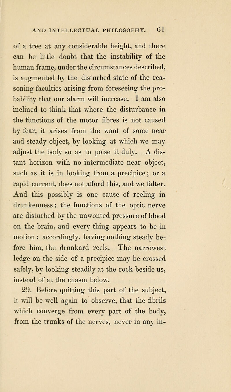 of a tree at any considerable height, and there can be little doubt that the instability of the human frame, under the circumstances described, is augmented by the disturbed state of the rea- soning faculties arising from foreseeing the pro- bability that our alarm will increase. I am also inclined to think that where the disturbance in the functions of the motor fibres is not caused by fear, it arises from the want of some near and steady object, by looking at which we may adjust the body so as to poise it duly. A dis- tant horizon with no intermediate near object, such as it is in looking from a precipice; or a rapid current, does not afford this, and we falter. And this possibly is one cause of reeling in drunkenness: the functions of the optic nerve are disturbed by the unwonted pressure of blood on the brain, and every thing appears to be in motion : accordingly, having nothing steady be- fore him, the drunkard reels. The narrowest ledge on the side of a precipice may be crossed safely, by looking steadily at the rock beside us, instead of at the chasm below. 29. Before quitting this part of the subject, it will be well again to observe, that the fibrils which converge from every part of the body, from the trunks of the nerves, never in any in-