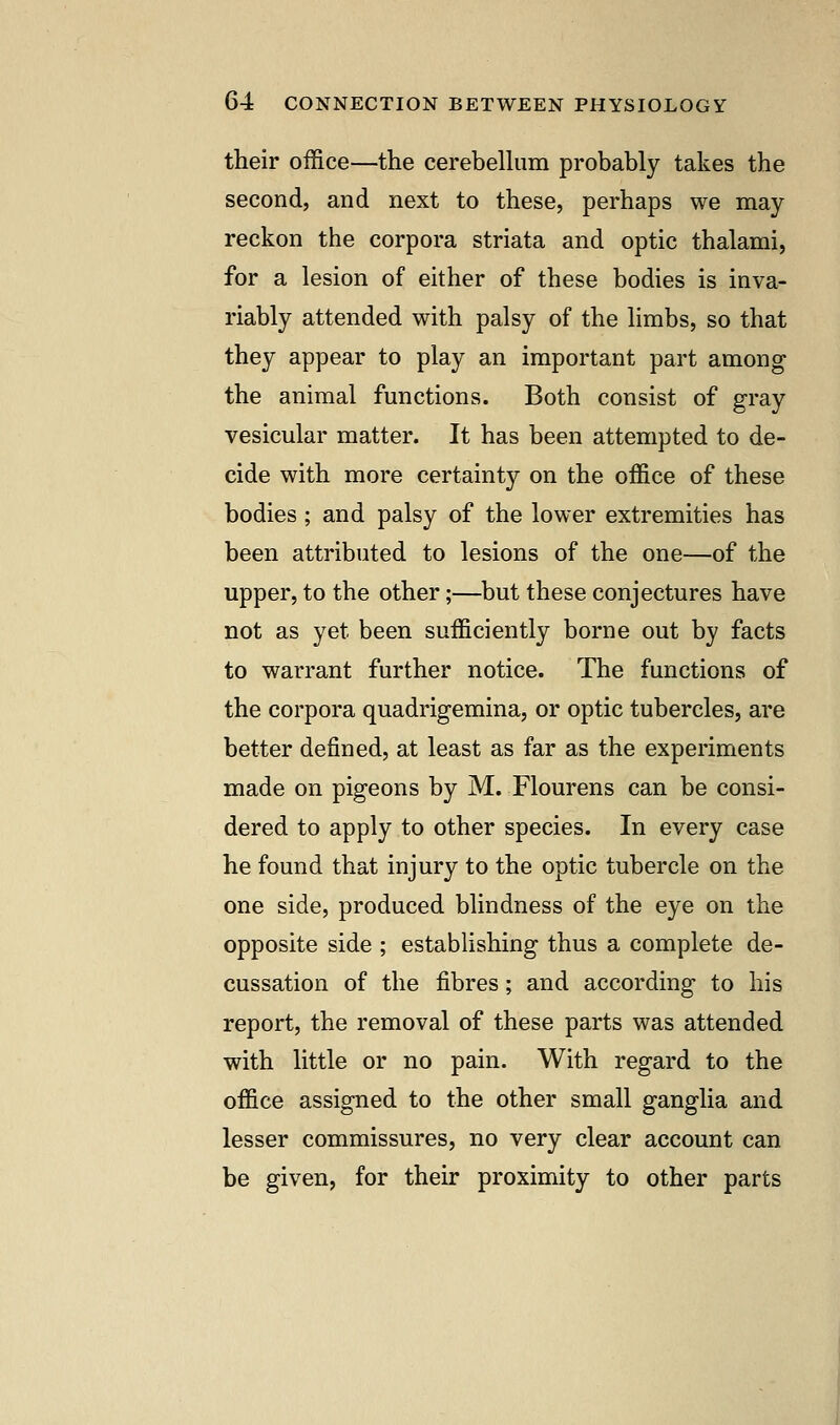 their office—the cerebellum probably takes the second, and next to these, perhaps we may reckon the corpora striata and optic thalami, for a lesion of either of these bodies is inva- riably attended with palsy of the limbs, so that they appear to play an important part among the animal functions. Both consist of gray vesicular matter. It has been attempted to de- cide with more certainty on the office of these bodies ; and palsy of the lower extremities has been attributed to lesions of the one—of the upper, to the other;—but these conjectures have not as yet been sufficiently borne out by facts to warrant further notice. The functions of the corpora quadrigemina, or optic tubercles, are better defined, at least as far as the experiments made on pigeons by M. Flourens can be consi- dered to apply to other species. In every case he found that injury to the optic tubercle on the one side, produced blindness of the eye on the opposite side ; establishing thus a complete de- cussation of the fibres; and according to his report, the removal of these parts was attended with little or no pain. With regard to the office assigned to the other small ganglia and lesser commissures, no very clear account can be given, for their proximity to other parts