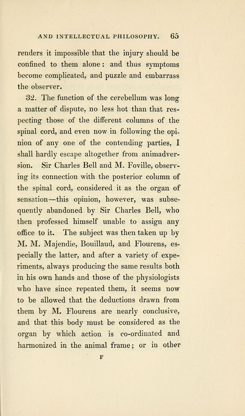 renders it impossible that the injury should be confined to them alone : and thus symptoms become complicated, and puzzle and embarrass the observer. 32. The function of the cerebellum was long a matter of dispute, no less hot than that res- pecting those of the different columns of the spinal cord, and even now in following the opi- nion of any one of the contending parties, I shall hardly escape altogether from animadver- sion. Sir Charles Bell and M. Foville, observ- ing its connection with the posterior column of the spinal cord, considered it as the organ of sensation—this opinion, however, was subse- quently abandoned by Sir Charles Bell, who then professed himself unable to assign any office to it. The subject was then taken up by M. M. Majendie, Bouillaud, and Flourens, es- pecially the latter, and after a variety of expe- riments, always producing the same results both in his own hands and those of the physiologists who have since repeated them, it seems now to be allowed that the deductions drawn from them by M. Flourens are nearly conclusive, and that this body must be considered as the organ by which action is co-ordinated and harmonized in the animal frame; or in other