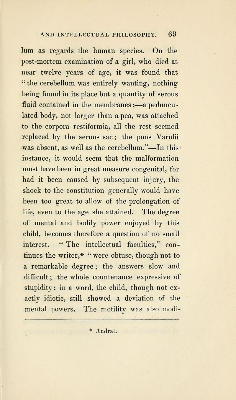 lum as regards the human species. On the post-mortem examination of a girl, who died at near twelve years of age, it was found that  the cerebellum was entirely wanting, nothing being found in its place but a quantity of serous fluid contained in the membranes ;—a peduncu- lated body, not larger than a pea, was attached to the corpora restiformia, all the rest seemed replaced by the serous sac; the pons Varolii was absent, as well as the cerebellum.—In this instance, it would seem that the malformation must have been in great measure congenital, for had it been caused by subsequent injury, the shock to the constitution generally would have been too great to allow of the prolongation of life, even to the age she attained. The degree of mental and bodily power enjoyed by this child, becomes therefore a question of no small interest.  The intellectual faculties, con- tinues the writer,*  were obtuse, though not to a remarkable degree; the answers slow and difficult; the whole countenance expressive of stupidity: in a word, the child, though not ex- actly idiotic, still showed a deviation of the mental powers. The motility was also modi- * Andral.