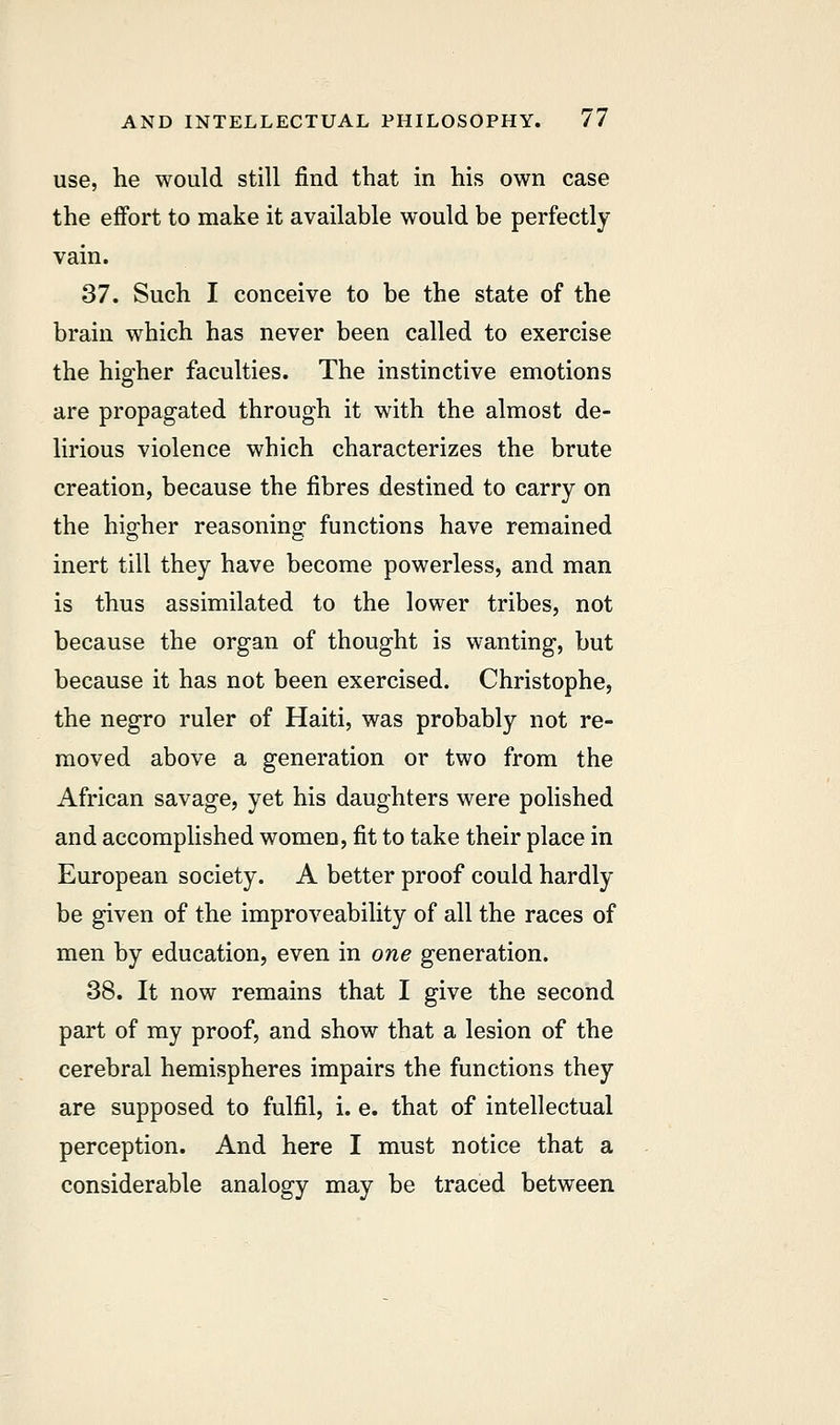 use, he would still find that in his own case the effort to make it available would be perfectly vain. 37. Such I conceive to be the state of the brain which has never been called to exercise the higher faculties. The instinctive emotions are propagated through it with the almost de- lirious violence which characterizes the brute creation, because the fibres destined to carry on the higher reasoning functions have remained inert till they have become powerless, and man is thus assimilated to the lower tribes, not because the organ of thought is wanting, but because it has not been exercised. Christophe, the negro ruler of Haiti, was probably not re- moved above a generation or two from the African savage, yet his daughters were polished and accomplished women, fit to take their place in European society. A better proof could hardly be given of the improveability of all the races of men by education, even in one generation. 38. It now remains that I give the second part of my proof, and show that a lesion of the cerebral hemispheres impairs the functions they are supposed to fulfil, i. e. that of intellectual perception. And here I must notice that a considerable analogy may be traced between