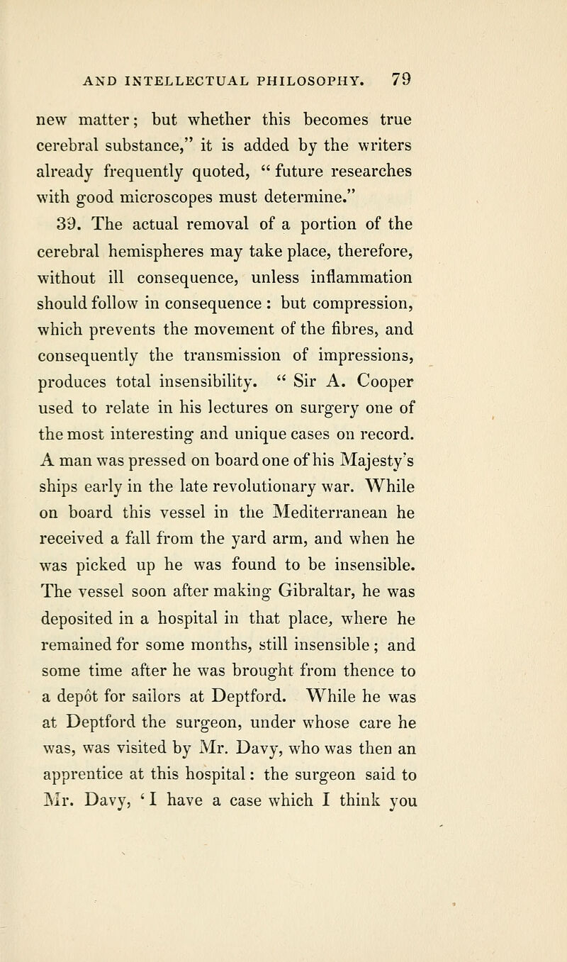 new matter; but whether this becomes true cerebral substance, it is added by the writers already frequently quoted,  future researches with good microscopes must determine. 39. The actual removal of a portion of the cerebral hemispheres may take place, therefore, without ill consequence, unless inflammation should follow in consequence : but compression, which prevents the movement of the fibres, and consequently the transmission of impressions, produces total insensibility.  Sir A. Cooper used to relate in his lectures on surgery one of the most interesting and unique cases on record. A man was pressed on board one of his Majesty's ships early in the late revolutionary war. While on board this vessel in the Mediterranean he received a fall from the yard arm, and when he was picked up he was found to be insensible. The vessel soon after making Gibraltar, he was deposited in a hospital in that place, where he remained for some months, still insensible ; and some time after he was brought from thence to a depot for sailors at Deptford. While he was at Deptford the surgeon, under whose care he was, was visited by Mr. Davy, who was then an apprentice at this hospital: the surgeon said to Mr. Davy, ' I have a case which I think you